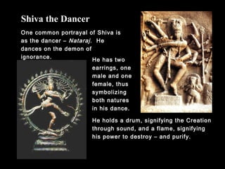 One common portrayal of Shiva is
as the dancer – Nataraj. He
dances on the demon of
ignorance.
Shiva the Dancer
He has two
earrings, one
male and one
female, thus
symbolizing
both natures
in his dance.
He holds a drum, signifying the Creation
through sound, and a flame, signifying
his power to destroy – and purify.
 