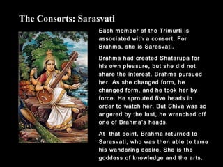 Each member of the Trimurti is
associated with a consort. For
Brahma, she is Sarasvati.
Brahma had created Shatarupa for
his own pleasure, but she did not
share the interest. Brahma pursued
her. As she changed form, he
changed form, and he took her by
force. He sprouted five heads in
order to watch her. But Shiva was so
angered by the lust, he wrenched off
one of Brahma’s heads.
At that point, Brahma returned to
Sarasvati, who was then able to tame
his wandering desire. She is the
goddess of knowledge and the arts.
The Consorts: Sarasvati
 