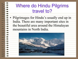 Where do Hindu Pilgrims travel to? Pilgrimages for Hindu’s usually end up in India. There are many important sites in the beautiful area around the Himalayan mountains in North India. 