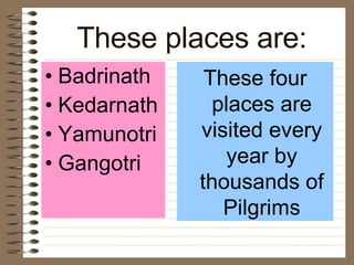 These places are: Badrinath  Kedarnath  Yamunotri  Gangotri These four places are visited every year by thousands of Pilgrims 