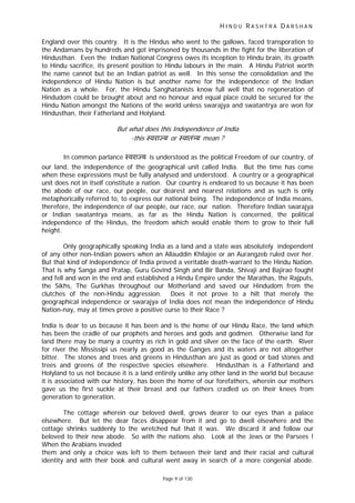 H I N D U R A S H T R A D A R S H A N
Page 9 of 130
t
England over this country. It is the Hindus who went to the gallows, faced transporation to
the Andamans by hundreds and got imprisoned by thousands in the fight for the liberation of
Hindusthan. Even the Indian National Congress owes its inception to Hindu brain, its growth
to Hindu sacrifice, its present position to Hindu labours in the main. A Hindu Patriot worth
the name cannot but be an Indian patriot as well. In this sense the consolidation and the
independence of Hindu Nation is but another name for the independence of the Indian
Nation as a whole. For, the Hindu Sanghatanists know full well that no regeneration of
Hindudom could be brought about and no honour and equal place could be secured for the
Hindu Nation amongst the Nations of the world unless swarajya and swatantrya are won for
Hindusthan, their Fatherland and Holyland.
But wha does this Independence of India
-this ःवरा य or ःवातं य mean ?
In common parlance ःवरा य is understood as the political Freedom of our country, of
our land, the independence of the geographical unit called India. But the time has come
when these expressions must be fully analysed and understood. A country or a geographical
unit does not in itself constitute a nation. Our country is endeared to us because it has been
the abode of our race, our people, our dearest and nearest relations and as such is only
metaphorically referred to, to express our national being. The independence of India means,
therefore, the independence of our people, our race, our nation. Therefore Indian swarajya
or Indian swatantrya means, as far as the Hindu Nation is concerned, the political
independence of the Hindus, the freedom which would enable them to grow to their full
height.
Only geographically speaking India as a land and a state was absolutely independent
of any other non-Indian powers when an Allauddin Khilajee or an Aurangzeb ruled over her.
But that kind of independence of India proved a veritable death-warrant to the Hindu Nation.
That is why Sanga and Pratap, Guru Govind Singh and Bir Banda, Shivaji and Bajirao fought
and fell and won in the end and established a Hindu Empire under the Marathas, the Rajputs,
the Sikhs, The Gurkhas throughout our Motherland and saved our Hindudom from the
clutches of the non-Hindu aggression. Does it not prove to a hilt that merely the
geographical independence or swarajya of India does not mean the independence of Hindu
Nation-nay, may at times prove a positive curse to their Race ?
India is dear to us because it has been and is the home of our Hindu Race, the land which
has been the cradle of our prophets and heroes and gods and godmen. Otherwise land for
land there may be many a country as rich in gold and silver on the face of the earth. River
for river the Mississipi us nearly as good as the Ganges and its waters are not altogether
bitter. The stones and trees and greens in Hindusthan are just as good or bad stones and
trees and greens of the respective species elsewhere. Hindusthan is a Fatherland and
Holyland to us not because it is a land entirely unlike any other land in the world but because
it is associated with our history, has been the home of our forefathers, wherein our mothers
gave us the first suckle at their breast and our fathers cradled us on their knees from
generation to generation.
The cottage wherein our beloved dwell, grows dearer to our eyes than a palace
elsewhere. But let the dear faces disappear from it and go to dwell elsewhere and the
cottage shrinks suddenly to the wretched hut that it was. We discard it and follow our
beloved to their new abode. So with the nations also. Look at the Jews or the Parsees !
When the Arabians invaded
them and only a choice was left to them between their land and their racial and cultural
identity and with their book and cultural went away in search of a more congenial abode.
 