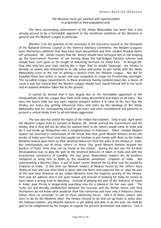 H I N D U R A S H T R A D A R S H A N
Page 100 of 130
The Moslems must get satisfied with representation
in proportion to their population only
The third outstanding achievement of the Hindu Mahasabha has been that it has
already proved to be a formidable opponent to the inordinate ambitions of the Moslems in
general and the Moslem League in particular.
Whether it be the question of the extension of the Executive Council or the formation
of the National Defence Council or the Defence Advisory Committee, the Moslem Leaguers
have themselves admitted that they have been discomfited and their swollen headed claims
left unheeded. Mr. Jinnah resents that Mr. Amery should have betrayed him in not keeping
up the Government ‘Promise’ of not turning down the full-fledged Pakistan scheme and
should have even gone to the length of delivering Sermons on ‘India First.’ In Bengal Mr.
Huq who only last year kept roaring like a ‘tiger’ that he would ‘Sataenga’ the Hindus is
already so cowed and chastened as to talk sense and prefer to join hands with the Hindu
Mahasabha even at the risk of getting a divorce from the Moslem League. Nor did Sir
Sadullah Khan fare better in assam and was compelled to resign his Premiership overnight.
The so-called League Governments in these provinces having tumbled down like a house of
cards it was but natural that the Moslem League should have found himself left in the lurch
and its bolated ambition fallen flat to the ground.
It cannot be denied that it was largely due to the formidable opposition of the
Hindusabhaits that the League thus finds itself today discomfited and foiled on all sides. Nor
does the future hold out any more hopeful prospect before it in view of the fact that the
Hindus are every day getting influenced more and more by the ideology of the Hindu
Mahasabha and are consequently bound to get more and more consolidated and powerful to
present a united Hindu front to all anti-Hindu aggression.
The war also has belied the hopes of the Indian Pan-Islamite. Only in last April when
the Moslem League held its Session at Madras, Mr. Jinnah warned the Government and the
Hindus that if they did not do what he wanted them to do ‘others would come to India and
do it and break up Hindusthan into a conglomeration of Pakistans’. Other ‘notable Moslem
leaders too asserted in continuation of the threat that their great Moslem Nations across the
border of India were there and thus would not hesitate to join hands with them as the Indian
Moslems looked upon them as their destined deliverers from the yoke of the Hindus in India.
But unfortunately out of these ‘others’ or these ‘Our great Moslem Nations beyond the
borders of India’ none now can be found at the station. During the last war the Ex-Amir
Amanullakhan was to play the part of the destined deliverer of Islam in India and with the
treacherous connivance of Gandhiji, the two great ‘Nationalists’ leaders the Ali brothers
conspired to bring him to Delhi as the would-be annointed Emperor of India. But
unfortunately a Baccha-i-Saku, a son of water carrier finished the Ex-Amir and the would-be
Emperor of India. If this time our Moslem leaders at Madras meant by the ‘others’ Raza
Shaha of Iran who was then hand in glove with the Nazis and expected him to play the part
of the next best Deliverer of our Indian Moslems from the majority tyranny of the Hindus,
then now his address also is not quite known and instead of booking for India he seems to
have taken a wrong train to Mauritius. Instead of playing the part of the Deliverer of Islam
in India, poor Persia is desperately searching now for a deliverer for her own sake. The
Turks are but literally sandwitched between the German and the British forces and they
themselves do not know what would be their fate tomorrow and have only a Hobson’s choice
before them,-to surrender to one of these advancing forces. Still if of those ‘others’ who
were to do for the Moslems what the Hindus refused to do and cut up India to order after
the Pakistan fashion, any Moslem deliverer is yet willing and able ot do the task,-we shall be
glad to be enlightened by the League as regards his present destination and address. Can it
 