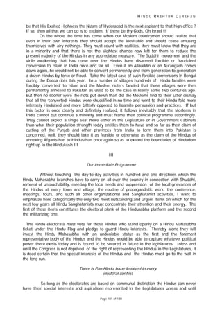 H I N D U R A S H T R A D A R S H A N
Page 101 of 130
be that His Exalted Highness the Nizam of Hyderabad is the next aspirant to that high office ?
If so, then all that we can do is to exclaim, ‘If these be thy Gods, Oh Israel !!’
On the whole the time has come when our Moslem countrymen should realize that
even in their own interests they should accept the inevitable and should cease amusing
themselves with airy nothings. They must count with realities, they must know that they are
in a minority and that there is not the slightest chance now left for them to reduce the
present majority of the Hindus in any appreciable measure. The Suddhi movement and the
virile awakening that has come over the Hindus have disarmed forcible or fraudulent
conversion to Islam in India once and for all. Even if an Allauddin or an Aurangzeb comes
down again, he would not be able to convert permanently and from generation to generation
a dozen Hindus by force or fraud. Take the latest case of such forcible conversions in Bengal
during the Dacca riots this year. In a number of villages hundreds of Hindu families were
forcibly ‘converted’ to Islam and the Moslem rioters fancied that those villages were then
permanently annexed to Pakistan as used to be the case in reality some two centuries ago.
But then no sooner were the riots put down than did the Moslems find to their utter dismay
that all the ‘converted’ Hindus were shuddified in no time and went to their Hindu fold more
intensely Hinduised and more bitterly opposed to Islamite persuasion and practices. If but
this factor is once clearly and definitely realized, it follows inevitably that the Moslems in
India cannot but continue a minority and must frame their political programme accordingly.
They cannot expect a single seat more either in the Legislature or in Government Cabinets
than what their population strength today entitles them to have and so far as their claim of
cutting off the Punjab and other provinces from India to form them into Pakistan is
concerned, well, they should take it as feasible or otherwise as the claim of the Hindus of
annexing Afganisthan to Hindusthan once again so as to extend the boundaries of Hindudom
right up to the Hindukush !!!
III
Our immediate Programme
Without touching the day-to-day activities in hundred and one directions which the
Hindu Mahasabha branches have to carry on all over the country in connection with Shuddhi,
removal of untouchability, meeting the local needs and suppression of the local grievances of
the Hindus at every town and village, the routine of propagandistic work, the conference,
meetings, tours, and such all other organizational and Sanghatanist activities, I want to
emphasize here categorically the only two most outstanding and urgent items on which for the
next few years all Hindu Sanghatanists must concentrate their attention and their energy. The
first of these items constitutes the electoral plank of the Hindusabha platform and the second
the militarizing one.
The Hindu electorate must vote for those Hindus who stand openly on a Hindu Mahasabha
ticket under the Hindu Flag and pledge to guard Hindu interests. Thereby alone they will
invest the Hindu Mahasabha with an undeniable status as the first and the foremost
representative body of the Hindus and the Hindus would be able to capture whatever political
power there exists today and is bound to be secured in future in the legislatures. Inless and
until the Congress is not deprived of the right of representing the Hindus in the Legislatures, it
is dead certain that the special interests of the Hindus and the Hindus must go to the wall in
the long run.
There is Pan-Hindu Issue involved in every
electoral contest
So long as the electorates are based on communal distinction the Hindus can never
have their special interests and aspirations represented in the Legislatures unless and until
 