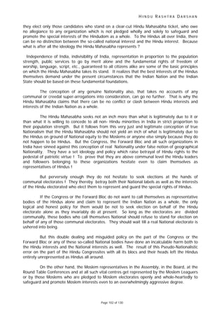 H I N D U R A S H T R A D A R S H A N
Page 102 of 130
they elect only those candidates who stand on a clear-cut Hindu Mahasabha ticket, who owe
no allegiance to any organization which is not pledged wholly and solely to safeguard and
promote the special interests of the Hindudom as a whole. To the Hindus all over India, there
can be no distinction between the so-called national interest and the Hindu interest. Because
what is after all the ideology the Hindu Mahasabha represents ?
Independence of India, indivisibility of India, representation in proportion to the population
strength, public services to go by merit alone and the fundamental rights of freedom of
worship, language, script, etc., guaranteed to all citizens alike are some of the basic principles
on which the Hindu Mahasabha takes its stand. It realizes that the best interests of the Hindus
themselves demand under the present circumstances that the Indian Nation and the Indian
State should be based on these fundamental foundations.
The conception of any genuine Nationality also, that takes no accounts of any
communal or creedal super-arrogations into consideration, can go no further. That is why the
Hindu Mahasabha claims that there can be no conflict or clash between Hindu interests and
interests of the Indian Nation as a whole.
The Hindu Mahasabha seeks not an inch more than what is legitimately due to it or
than what it is willing to concede to all non- Hindu minorities in India in strict proportion to
their population strength. But it follows from this very just and legitimate conception of true
Nationalism that the Hindu Mahasabha should not yield an inch of what is legitimately due to
the Hindus on ground of National equity to the Moslems or anyone else simply because they do
not happen to be Hindus. But the Congress, the Forward Bloc and all such organizations in
India have sinned against this conception of real Nationality under false notion of geographical
Nationality. They have a set ideology and policy which raise betrayal of Hindu rights to the
pedestal of patriotic virtue ! To prove that they are above communal level the Hindu leaders
and followers belonging to these organizations hesitate even to claim themselves as
representatives of Hindus !
But perversely enough they do not hesitate to seek elections at the hands of
communal electorates ! They thereby betray both their National labels as well as the interests
of the Hindu electorated who elect them to represent and guard the special rights of Hindus.
If the Congress or the Forward Bloc do not want to call themselves as representative
bodies of the Hindus alone and claim to represent the Indian Nation as a whole, the only
logical and honest policy for them would be not to seek election on behalf of the Hindu
electorate alone as they invariably do at present. So long as the electorates are divided
communally, these bodies who call themselves National should refuse to stand for election on
behalf of any of those communal electorates. They should wait till a real National electorate is
ushered into being.
But this double dealing and misguided policy on the part of the Congress or the
Forward Bloc or any of these so-called National bodies have done an incalculable harm both to
the Hindu interests and the National interests as well. The result of this Pseudo-Nationalistic
error on the part of the Hindu Congressites with all its blocs and their heads left the Hindus
entirely unrepresented as Hindus all around.
On the other hand, the Moslem representatives in the Assembly, in the Board, at the
Round Table Conferences and at all such vital centres get represented by the Moslem Leaguers
or by those Moslems who are pledged to Moslem electorates openly and whole-heartedly to
safeguard and promote Moslem interests even to an overwhelmingly aggressive degree.
 