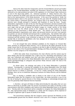 H I N D U R A S H T R A D A R S H A N
Page 103 of 130
And on the other hand the Congressites and the Forward Blocists and all such bodies
duped by the Pseudo-Nationalistic mentality get themselves elected on behalf of the Hindu
electorate as its representatives but when in the Legislature or in the Round Table Conferences
or even in the day-to-day politics, etc., whenever questions of Hindu interests arise, they
refuse to advocate the Hindu cause and even feel themselves insulted if the Government takes
them as the representatives of the Hindu electorate. In the case of the partition of Sindh, the
Communal Award, down to the question of Census this year when Mr. Kripalani declared that
the Census being a communal question, the Congress had to do nothing with it, the Hindu
interests were actually betrayed in hundreds and hundreds of cases by these Pseudo-
Nationalistic organizations in spite of the fact that they got themselves elected on behalf of the
Hindu electorates. I know it personally that some of the foremost leaders of the Forward Bloc
were eager only last year to placate the Muslim League at a larger sacrifice of the Hindu
interests then even the official section of the Congress did, so that anyhow they must
represent to the Government a Hindu Muslim pact. The motives of the leaders of these
Pseudo-Nationalistic organizations were above any personal interests and were even patriotic
but patriots can also be befooled and betrayed into a suicidal policy. But whether their policy
or their ideology be the cause, the results are what matters most to the Hindus who have been
victimised and will continue to get victimized so long as the Hindu electorate persists in the
suicidal folly of electing the dandidates who have pledged to the ideology and discipline of
these Pseudo-Nationalistic bodies.
It is not enough that some individual candidate on the Congress or Forward Bloc
ticket, promises to safeguard Hindu interests, if he is elected by the Hindu electorate for the
simple reason that he can never be in a position to do that in spite of himself so long as he is
bound to the wheel of the Pseudo-Nationalistic Ideology and Policy and Discipline of his party
whether it be the Congress or the Forward Bloc.
I affirm that under these circumstances the most effective and the easiest way for
those Hindus who feel that Hindudom has a right to be free, flourishing and powerful in this
their own Fatherland and Holyland must elect only those representatives on behalf of the
Hindu electorate who stand on the Hindu Mahasabha ticket and are consequently pledged and
bound upcompromisingly to safeguard and promote Hindu interests under the lead of the
Hindu Mahasabha.
As shown above, the ideology and policy of the Hindu Mahasabha is genuinely
national. Consequently, in electing the candidate on the Hindu Mahasabha ticket the Hindu
electorate can serve and safeguard both their National interests in general as well as their
special interests as Hindus in particular. In fact for a Hindu owning the Hindu Mahasabha
ideology, there can be no distinction whatsoever between his Hindu interests and his National
interests.
But, in electing a candidate who is bound to the ticket of any of the Pseudo-
Nationalistic bodies like the Congress or the Forward Bloc, the Hindu electorate is sure to run
the risk of having the special interests of the Hindus knowingly or unknowingly betrayed and
even the genuinely Indian National interests hazarded.
I, therefore, call upon all Hindus to follow determinedly the only policy that can save
them as effectively as possible under the present circumstances-the policy of electing as their
representatives only those candidates who stand on the Hindu Mahasabha ticket or are backed
by it. Thereby alone the Government will be compelled to recognise the Hindu Mahasabha as
the only representative body of Hindudom as a whole and the Congress will be deprived of
any legal or legitimate right to speak on behalf of the Hindus.
The Government maintains that the Congress cannot represent the Moslems on the
unchallengeable ground that the Moslem electorate never votes for a Congress candidate but
 