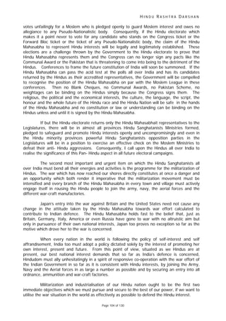 H I N D U R A S H T R A D A R S H A N
Page 104 of 130
votes unfailingly for a Moslem who is pledged openly to guard Moslem interest and owes no
allegiance to any Pseudo-Nationalistic body. Consequently, if the Hindu electorate which
makes it a point never to vote for any candidate who stands on the Congress ticket or the
Forward Bloc ticket or the ticket of any Pseudo-Nationalistic body, the claim of the Hindu
Mahasabha to represent Hindu interests will be legally and legitimately established. These
elections are a challenge thrown by the Government to the Hindu electorate to prove that
Hindu Mahasabha represents them and the Congress can no longer sign any pacts like the
Communal Award or the Pakistan that is threatening to come into being to the detriment of the
Hindus. Conferences to frame the future constitution of India will soon be summoned. If the
Hindu Mahasabha can pass the acid test at the polls all over India and has its candidates
returned by the Hindus as their accredited representatives, the Government will be compelled
to recognise the position of the Hindu Mahasabha on par with the Moslem League in these
conferences. Then no Blank Cheques, no Communal Awards, no Pakistan Scheme, no
weightages can be binding on the Hindus simply because the Congress signs them. The
religious, the political and the economical interests, the culture, the language, the script, the
honour and the whole future of the Hindu race and the Hindu Nation will be safe in the hands
of the Hindu Mahasabha and no constitution or law or understanding can be binding on the
Hindus unless and until it is signed by the Hindu Mahasabha.
If but the Hindu electorate returns only the Hindu Mahasabhait representatives to the
Legislatures, there will be in almost all provinces Hindu Sanghatanists Ministries formed,
pledged to safeguard and promote Hindu interests openly and uncompromisingly and even in
the Hindu minority provinces powerful Hindu Sanghatanists opposition parties in the
Legislatures will be in a position to exercise an effective check on the Moslem Ministries to
defeat their anti- Hindu aggressions. Consequently, I call upon the Hindus all over India to
realise the significance of this Pan- Hindu aspect in all future electoral campaigns.
The second most important and urgent item on which the Hindu Sanghatanists all
over India must bend all their energies and activities is the programme for the militarization of
Hindus. The war which has now reached our shores directly constitutes at once a danger and
an opportunity which both render it imperative that the militarization movement must be
intensified and every branch of the Hindu Mahasabha in every town and village must actively
engage itself in rousing the Hindu people to join the army, navy, the aerial forces and the
different war-craft manufactories.
Japan’s entry into the war against Britain and the United States need not cause any
change in the attitude taken by the Hindu Mahasabha towards war effort calculated to
contribute to Indian defence. The Hindu Mahasabha holds fast to the belief that, just as
Britain, Germany, Italy, America or even Russia have gone to war with no altruistic aim but
only in pursuance of their own national interests, Japan too proves no exception so far as the
motive which drove her to the war is concerned.
When every nation in the world is following the policy of self-interest and self
affrandisement, India too must adopt a policy dictated solely by the interest of promoting her
own interest, present and future. From this point of view, situated as we Hindus are at
present, our best national interest demands that so far as India’s defence is concerned,
Hindudom must ally unhesitatingly in a spirit of responsive co-operation with the war effort of
the Indian Government in so far as it is consistent with Hindu interests, by joining the Army,
Navy and the Aerial forces in as large a number as possible and by securing an entry into all
ordnance, ammunition and war-craft factories.
Militarization and industrialisation of our Hindu nation ought to be the first two
immediate objectives which we must pursue and secure to the best of our power, if we want to
utilise the war situation in the world as effectively as possible to defend the Hindu interest.
 