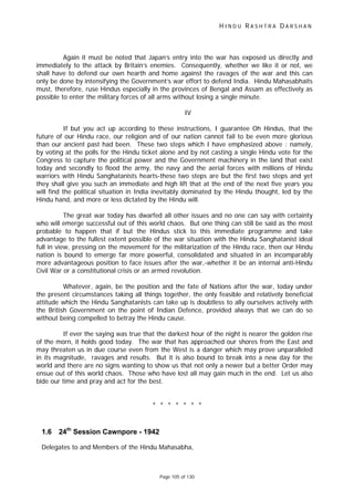 H I N D U R A S H T R A D A R S H A N
Page 105 of 130
Again it must be noted that Japan’s entry into the war has exposed us directly and
immediately to the attack by Britain’s enemies. Consequently, whether we like it or not, we
shall have to defend our own hearth and home against the ravages of the war and this can
only be done by intensifying the Government’s war effort to defend India. Hindu Mahasabhaits
must, therefore, ruse Hindus especially in the provinces of Bengal and Assam as effectively as
possible to enter the military forces of all arms without losing a single minute.
IV
If but you act up according to these instructions, I guarantee Oh Hindus, that the
future of our Hindu race, our religion and of our nation cannot fail to be even more glorious
than our ancient past had been. These two steps which I have emphasized above : namely,
by voting at the polls for the Hindu ticket alone and by not casting a single Hindu vote for the
Congress to capture the political power and the Government machinery in the land that exist
today and secondly to flood the army, the navy and the aerial forces with millions of Hindu
warriors with Hindu Sanghatanists hearts-these two steps are but the first two steps and yet
they shall give you such an immediate and high lift that at the end of the next five years you
will find the political situation in India inevitably dominated by the Hindu thought, led by the
Hindu hand, and more or less dictated by the Hindu will.
The great war today has dwarfed all other issues and no one can say with certainty
who will emerge successful out of this world chaos. But one thing can still be said as the most
probable to happen that if but the Hindus stick to this immediate programme and take
advantage to the fullest extent possible of the war situation with the Hindu Sanghatanist ideal
full in view, pressing on the movement for the militarization of the Hindu race, then our Hindu
nation is bound to emerge far more powerful, consolidated and situated in an incomparably
more advantageous position to face issues after the war,-whether it be an internal anti-Hindu
Civil War or a constitutional crisis or an armed revolution.
Whatever, again, be the position and the fate of Nations after the war, today under
the present circumstances taking all things together, the only feasible and relatively beneficial
attitude which the Hindu Sanghatanists can take up is doubtless to ally ourselves actively with
the British Government on the point of Indian Defence, provided always that we can do so
without being compelled to betray the Hindu cause.
If ever the saying was true that the darkest hour of the night is nearer the golden rise
of the morn, it holds good today. The war that has approached our shores from the East and
may threaten us in due course even from the West is a danger which may prove unparalleled
in its magnitude, ravages and results. But it is also bound to break into a new day for the
world and there are no signs wanting to show us that not only a newer but a better Order may
ensue out of this world chaos. Those who have lost all may gain much in the end. Let us also
bide our time and pray and act for the best.
* * * * * * *
1.6 24th
Session Cawnpore - 1942
Delegates to and Members of the Hindu Mahasabha,
 