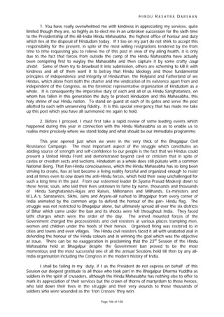 H I N D U R A S H T R A D A R S H A N
Page 106 of 130
1. You have really overwhelmed me with kindness in appreciating my services, quite
limited though they are, so highly as to elect me in an unbroken succession for the sixth time
to the Presidentship of the All-India Hindu Mahasabha, the highest office of honour and duty
which lies at the disposal of Hindudom today. If I too on my part do not shirk to accept this
responsibility for the present, in spite of the most willing resignations tendered by me from
time to time requesting you to relieve me of this post in view of my ailing health, it is only
due to the fact that forces from outside the camp of the Hindu Mahasabha have actually
been conspiring first to waylay the Mahasabha and then capture it by some crafty coup
d’etat. Some of them try to browbeat it into submission, others are scheming to kill it with
kindness and all of them want it to betray that Hindu ideology and those fundamental
principles of independence and integrity of Hindusthan, the Holyland and Fatherland of we
Hindus, which alone from both the charter and the vindication of its existence apart from and
independent of the Congress, as the foremost representative organization of Hindudom as a
whole. It is consequently the imperative duty of each and all of us Hindu Sanghatanists, on
whom has fallen in this generation the duty to protect Hindudom and this Mahasabha, this
holy shrine of our Hindu nation. To stand on guard at each of its gates and serve the post
allotted to each with unswerving fidelity. It is this special emergency that has made me take
up this post which you have all summoned me again to hold.
2. Before I proceed, I must first take a rapid review of some leading events which
happened during this year in connection with the Hindu Mahasabha so as to enable us to
realise more precisely where we stand today and what should be our immediate programme.
This year opened just when we were in the very thick of the Bhagalpur Civil
Resistance Campaign. The most important aspect of the struggle which constitutes an
abiding source of strength and self-confidence to our people is the fact that we Hindus could
present a United Hindu Front and demonstrated beyond cavil or criticism that in spite of
castes or creedsm sects and sections, Hindudom as a whole does still pulsate with a common
National Being. That Pan-Hindu consciousness, which the Hindu Mahasabha has so long been
striving to create, has at last become a living reality forceful and organized enough to resist
and at times even to cow down the anti-Hindu forces, which held their sway unchallenged for
such a long time in the past. From our esteemed leader Dr.Syama Prasad Mookerji down to
those heroic souls, who laid their lives unknown to fame by name, thousands and thousands
of Hindu Sanghatanists-Rajas and Raises, Millionaires and Millhands, Ex-ministers and
M.L.A.’s, Sanatanists, Sikhs, Jains and Aryans-all rushed to Bhagalpur from every corner of
India animated by the common urge to defend the honour of the pan- Hindu flag. The
struggle was not restricted to Bhagalpur alone, but ultimately spread all over the six districts
of Bihar which came under the ban and its shocks were felt throughout India. They faced
lathi charges which were the order of the day. The armed mounted forces of the
Government charged the processionists and civil resisters at various places trampling men,
women and children under the hoofs of their horses. Organised firing was restored to in
cities and towns and even villages. The Hindu civil resisters faced it all with unabated zeal in
defending the honour of the Hindu colours and in winning the goal which was the objective
at issue. There can be no exaggeration in proclaiming that the 23rd
Session of the Hindu
Mahasabha held at Bhagalpur despite the Government ban proved to be the most
momentous and the most successful one of all the annual Sessions held till then by any all-
India organisation including the Congress in the modern history of India.
I shall be failing in my duty, if I as the President do not express on behalf of this
Session our deepest gratitude to all those who took part in the Bhagalpur Dharma Yuddha as
soldiers in the spirit of crusaders, although the Hindu Mahasabha has nothing else to offer to
mark its appreciation of their services but the crown of thorns of martyrdom to those heroes,
who laid down their lives in the struggle and their very wounds to those thousands of
soldiers who were wounded as the ‘Iron Crosses’ they won.
 