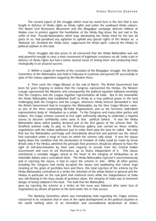 H I N D U R A S H T R A D A R S H A N
Page 107 of 130
The second aspect of the struggle which must be noted here is the fact that it was
fought in defence of Hindu rights as Hindu rights and under the unalloyed Hindu colours.
The Nizam Civil Resistance Movement and this Bhagalpur campaign wherein millions of
Hindus rose in protest against the humiliation of the Hindu flag drove the last nail in the
coffin of that Pseudo-Nationalism which kept dominating the Hindu mind for the last 30
years or so, had penalised any agitation to uphold any special rights of the Hindus as a
‘National’ sin, throttled the Hindu voice, suppressed the Hindu spirit, reduced the Hindus to
political orphans in this land.
These struggles did also prove to all concerned that the Hindu Mahasabha was not
only powerful enough to raise a mass movement of legitimate resistance on all- India scale in
defence of Hindu rights but had a better tactical sense of timing them and conducting them
strategically to an assured success.
3. Within a couple of months of the cessation of the Bhagalpur struggle, the All-India
Committee of the Mahasabha was held in February in Lucknow and passed off successfully in
spite of the riotous opposition staged by the Moslem there.
4. Then came the Cripps Mission at the end of March. The British Government had
been for years feigning to believe that the Congress represented the Hindus, the Moslem
Leauge represented the Moslems and consequently the political equation followed inevitably
that the Congress and the League together representative all India. But in the meanwhile
the Hindu Mahasabha had established itself so firmly as a new political power in the land
challenging both the Congress and the League, whenever Hindu interest demanded it, that
the British Government had to recognise the Mahasabha, by the time Crippe Mission came,
as one of the three outstanding All-India Organizations and as the foremost addredited
representative body of Hindudom as a whole. To the Congress and many other parties and
leaders, the Cripps scheme seemed at first sight sufficiently alluring to undertake a hopeful
survey to discover confidently some oasis in that political Sahara. It was the Hindu
Mahasabha alone which publicly declared just at the first glance of the scheme that Sir
Strafford wanted really to play to the American gallery and carried on those endless
negotiations with the Indian politicians just to make them play the tune he called. Not only
that but the Mahasabha unerringly and immediately discerned and pointed out the cloven
foot concealed under a heap of roses on which the scheme rally stood. It was the clause
laying down the condition that the declaration of freedom of India could be made by Great
Britain only if the Hindus admitted the principle that provinces should be allowed to have the
right of self-determination by their own majority to secede from the Central Indian
Government and even to set themselves up as States independent of it. This clause
constituted a veritable dagger aimed at the heart of the integrity of Hindusthan as an
indivisible Nation and a centralised State. The Hindu Mahasabha rejected it unceremoniously
and in rejecting the clause, it had to reject the scheme in toto. While all other parties
including the Congress had tacitly accepted the clause and swallowing that camel, kept
straining at the gnats of portfolios here and there, this total rejection of the scheme by the
Hindu Mahasabha centralised at a stroke the attention of the whole Nation in general and the
Hindus in particular on the real point that mattered most,-while the independence of India
was still floating in the hazy clouds of promises alone, the integrity of India was in imminent
danger of being stabbed in the back. The lead that the Mahasabha
gave by rejecting the scheme at a stroke on this issue was followed after some fuss of
negotiations by almost all parties in the land under this or that excuse.
The Working Committee which was immediately held regarding the Cripps scheme
reasserted in its resolution that in view of the rapid developments in the political situation in
the world nothing short of an immediate and unconditional declaration of India’s
 