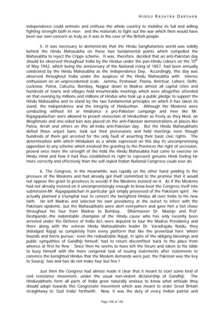 H I N D U R A S H T R A D A R S H A N
Page 108 of 130
independence could animate and enthuse the whole country to mobilise its full and willing
fighting strength both in men and the materials to fight out the war which then would have
been our own concern as truly as it was in the case of the British people.
5. It was necessary to demonstrate that the Hindu Sanghatanists world was solidly
behind the Hindu Mahasabha on these two fundamental points which compelled the
Mahasabha to reject the Cripps scheme. It was, therefore, decided that an anti-Pakistan day
should be observed throughout India by the Hindus under the pan-Hindu colours on the 10th
of May 1942, which being the anniversary of the National rising of 1857, had been annually
celebrated by the Hindu Mahasabha as the Independence Day. Accordingly, this day was
observed throughout India under the auspices of the Hindu Mahasabha with intense
enthusiasm on an unprecedented scale. Jammu, Peshawar, Poona, Amritsar, Lahore, Delhi,
Lucknow, Patna, Calcutta, Bombay, Nagpur down to Madras almost all capital cities and
hundreds of towns and villages held innumnrable meetings which were altogether attended
on that evening by millions and millions of Hindus who took up a public pledge to support the
Hindu Mahasabha and to stand by the two fundamental principles on which it has taken its
stand, the independence and the integrity of Hindusthan. Although the Moslems were
conducting without let or hindrance a pro-Pakistan campaign and men like Mr.
Rajagopalachari were allowed to preach vivisection of Hindusthan as freely as they liked, an
illiegitimate and one-sided ban was placed on the anti-Pakistan demonstrations at places like
Patna, Arrah and others on this all-India anti-Pakistan day. But the Hindu Mahasabhaits
defied those unjust bans, took out their processions and held meetings even though
hundreds of them got arrested for the only fault of asserting their basic civic rights. The
determination with which Hindudom as a whole expressed on this day its uncompromising
opposition to any scheme which involved the granting to the Provinces the right of secession,
proved once more the strength of the hold the Hindu Mahasabha had come to exercise on
Hindu mind and how it had thus established its right to represent genuine Hindi feeling far
more correctly and effectively than the self-styled Indian National Congrress could ever do.
6. The Congress, in the meanwhile, was rapidly on the other hand yielding to the
pressure of the Moslems and had already got itself committed to the promise that it would
not oppose the grant to provinces to secede if the Moslems insisted on it. As if the Moslems
had not already insisted on it uncompromisingly enough to brow-beat the Congress itself into
submission-Mr. Rajagopalachari in particular got simply possessed of the Pakistani spirit. He
actually planned a triumphal tour to convert the benighted Hindus all over India to his new
faith. He left Madras and selected his own presidency at the outset to infect with the
Pakistani epidemic, but the Mahasabhaits were alert everywhere and gave him a hot chase
throughout his tour from Madras to Bombay. Dharmaveer Dr. Moonje and Prof.
Deshpande,-the indomitable champion of the Hindu cause who has only recently been
arrested under the Defence of India Act,-were deputed to tour the Madras Presidency and
there along with the veteran Hindu Mahasabhaits leader Dr. Varadrajalu Naidu, they
dislodged Rajaji so completely from every platform that like the proverbial hare ‘whom
hounds and horns pursue,’ even the redoubtable Rajaji, in spite of the obliging blessings and
public sympathies of Gandhiji himself, had to return discomfited ‘back to the place from
whence at first he flew.’ Since then he seems to have left the forum and taken to his table
to busy himself with the more congenial task of issuing statements after statements to
convince the benighted Hindus that the Moslem demands were just, the Pakistan was the key
to Swaraj; two and two do not make four but five !
Just then the Congress had almost made it clear that it meant to start some kind of
civil resistance movement, under the usual non-violent dictatorship of Gandhiji. The
Hindusabhaits form all parts of India grew naturally anxious to know what attitude they
should adopt towards this Congressite movement which was meant to order Great Britain
straightway to ‘Quit India’ forthwith. Now, it was the duty of every Indian patriot and
 