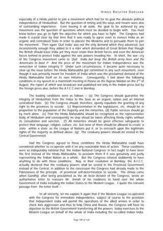 H I N D U R A S H T R A D A R S H A N
Page 109 of 130
t
especially of a Hindu patriot to join a movement which had for its goal the absolute political
independence of Hindusthan. But the question of timing and the ways and means were also
of outstanding importance. Even leaving it all aside, the goal to be achieved by any
movement was the question of questions which must be decided to begin with. You must
know before you go to fight the objective for which you have to fight. The Congress had
made it crystal clear by that time that it was ready to agree even to vivisect India as an
organic and centralised State in order to placate the Moslems and to persuade them to join
the movement. Then again ‘Quit India’ was not the only demand which they advanced; but
inconsistently enough they added to it a rider which demanded of Great Britain that though
the British should leave India yet they must retain their British forces and even the American
forces behind to protect India against the axis powers invading her. In short, the war- cry
of the Congress movement came to ‘Quit India but keep the Bri ish army here and the
Americans to boot !!’ And the price of the movement for Indian Independence was the
vivisection of Indian integrity !! Under such circumstances, it became quite necessary to
clear up the issue before the Hindu Mahasabha got committed to any such movement, even
though it was primarily meant for freedom of India which was the proclaimed demand of the
Hindu Mahasabha itself on its own initiative. Consequently, I laid down the following
conditions in my speech in a mammoth meeting in Poona on the Bajirao Maidan on the 2nd
of
August, the report of which was broadcast and published not only in the Indian press but by
the foreign press also, before the A.I.C.C.met in Bombay.
The leading conditions were as follows :- (a) The Congress should guarantee the
integrity of Hindusthan from the Indus to the Seas as an organic nation and an internal
centralised State. (b) The Congress should, therefore, openly repudiate the granting of any
right to the provinces to secede. (c) Representation in the legislatures, etc. should be in
proportion to the population of the majority and the minorities. (d) Public services should go
by merit alone. (e) That the Hindu Mahasabha should be recognized as the representative
body of Hindudom and consequently no step shoud be taken affecting Hindu rights without
its consultation and sanction. (f) All minorities should be given effective safeguards to
protect their language, religion, culture, etc. but none of them should be allowed to create ‘a
state within a state’ as the League of Nations put it, or to encroach upon the legitimate
rights of the majority as defined above. (g) The residuary powers should be vested in the
Central Government.
Had the Congress agreed to these conditions the Hindu Mahasabha could have
considered whether to co-operate with it on any reasonable lines of action. These conditions
were so indisputably national that ‘the Indian National Congress’ in fact ought to have been
the first instead of the Hindu Mahasabha, to proclaim them if it was genuinely and justly
representing the Indian Nation as a whole. But the Congress refused stubbornly to have
anything to do with these conditions. Nay, in their resolution at Bombay, the A.I.C.C.
actually declared that the residuary powers shall be vested in the Provincial Government
instead of the Central, in addition to the concession the Congress had already made to the
Pakistanees of the principle of provincial self-determination to secede. The climax came
when Gandhiji, after being proclaimed as the de fecto dictator of the Congress, wrote an
authoritative letter to reassure Mr. Jinnah of his readiness to hand over the whole
Government of India including the Indian States to the Moslem League. I quote the relevant
passage from the letter itself :-
‘In all sincerity, let me explain it again that if the Moslem League co-operated
with the Congress for immediate independence, subject of course to the provision
that Independent India will permit the operations of the allied armies in order to
check Axis aggression and thus to help China and Russia, the Congress will have no
objection to the British Government transferring all the powers today exercises to the
Moslem League on behalf of the whole of India including the so-called Indian India.
 