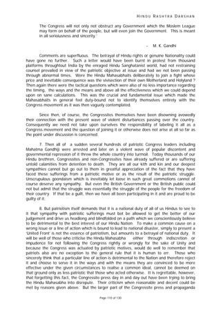 H I N D U R A S H T R A D A R S H A N
Page 110 of 130
The Congress will not only not obstruct any Government which the Moslem League
may form on behalf of the people, but will even join the Government. This is meant
in all serioiusness and sincerity.’
- M. K. Gandhi
Comments are superfluous. The betrayal of Hindu rights or genuine Nationality could
have gone no further. Such a letter would have been burnt in protest from thousand
platforms throughtout India by the enraged Hindu Sanghatanist world, had not restraining
counsel prevailed in view of the patriotic objective at issue and had we not been passing
through abnormal times. Were the Hindu Mahasabhaits deliberately to join a fight whose
price and inevitable consequence was the vivisection of their own Motherland and Holyland ?
Then again there were the tactical questions which were also of no less importance regarding
the timing, the ways and the means and above all the effectiveness which we could depend
upon on sane calculations. This was the crucial and fundamental issue which made the
Mahasabhaits in general feel duty-bound not to identify themselves entirely with the
Congress movement as it was then vaguely contemplated.
Since then, of course, the Congressites themselves have been disowning avowedly
their connection with the present wave of violent disturbances passing over the country.
Consequently we need not take upon ourselves the responsibility of labeling it all as a
Congress movement and the question of joining it or otherwise does not arise at all so far as
the point under discussion is concerned.
7. Then all of a sudden several hundreds of patriotic Congress leaders including
Mahatma Gandhiji were arrested and later on a violent wave of popular discontent and
governmental repression of it threw the whole country into turmoil. Today thousands of our
Hindu brethren, Congressites and non-Congressites have already suffered or are suffering
untold calamities from detention to death. They are all our kith and kin and our deepest
sympathies cannot but go out to them in greatful appreciation of the fact that they have
faced these sufferings from a patriotic motive or as the result of the patriotic struggle.
Unscrupulous goondaism which is inevitably let loose in such great commotions cannot of
course deserve any sympathy. But even the British Government or the British public could
not but admit that the struggle was essentially the struggle of the people for the freedom of
their country. If that be a guilt, then we have all been participating in it and are proud to be
guilty of it.
8. But patriotism itself demands that it is a national duty of all of us Hindus to see to
it that sympathy with patriotic sufferings must bot be allowed to get the better of our
judgement and drive us headlong and blindfolded on a path which we conscientiously believe
to be detrimental to the best interest of our Hindu Nation. To make a common cause on a
wrong issue or a line of action which is bound to lead to national disaster, simply to present a
‘United Front’ is not the essence of patriotism, but amounts to a betrayal of national duty. It
will be well of those who criticise the Hindu Mahasabha either through indiscretion or
impudence for not following the Congress rightly or wrongly for the sake of Unity and
because the Congress was actuated by patriotic motives, would do well to remember that
patriots also are no exception to the general rule that it is human to err. Those who
sincerely think that a particular line of action is detrimental to the Nation and therefore reject
it and choose to serve it in the ways and with the means they are convinced to be more
effective under the given circumstances to realise a common ideal, cannot be deemed on
that ground only as less patriotic that those who acted otherwise. It is regrettable, however,
that forgetting this fact, the Congressite press day in and day out have been trying to bring
the Hindu Mahasabha into disrepute. Their criticism when reasonable and decent could be
met by reasons given above. But the larger part of the Congressite press and propaganda
 