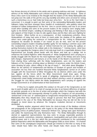 H I N D U R A S H T R A D A R S H A N
Page 111 of 130
has thrown decency of criticism to the winds and is growing malicious and mad. In righteous
defence of the Hindu Mahasabha such criticism must be challenged and checked. Some of
these critics seem to be irritated at the thought that the leaders of the Hindu Mahasabha did
not jump over the walls of the jail the very day Gandhiji and others were arrested for raising
such a momentous cry as ‘Quit India but keep your army here.’ So far as the ‘Quit India’ is
concerned, it is enough to point out that some of the outstanding Mahasabha leaders and
followers today had been amongst those handful of revolutionists, who publicly raised the
standard of Indian Independence for the first time in current History and rose in an armed
revolt when Gandhiji and some of the present leaders of the Congress were singing Halle-
lujahs to the British Empire, extolling its blessings and thinking it their duty as loyal citizens
and subjects of that Empire to take its side against Zulus and the Boer who were fighting for
their freedom. When further on as a consequence of their revolutionary activities, these
Hindusabhaits of today had some of them to stand under the shadow of the gallows and
others were under-going the sentences of transportation for life, rotting in Andamanese
dungeous for decades on decades if we reason as you do now, were not the present
outstanding Congress leaders including Gandhiji ‘guilty’ for not making a common cause with
the revolutionists merely for the sake of ‘United front’and for not seeking the gallows or
getting themselves locked in the cellular jails in the Andamans ? Coming nearer, what have
you to say regarding the Congress when it not only kept itself at a respectable distance from
imprisonment but actually joined hands with the Nizam and took up a pledge ‘not to
embarrass His Exalted Highness’ while thousands of Hindu Sanghatanists were carrying on a
deadly struggle with the Nizam for the most legitimate rights of the Hindus and were facing
lathi charges, imprisonment and tortures at at the hands of the Nizam’s Government ? Far
from sharing these sufferings with the Hindu Sanghatanists, were not the leaders and
followers of the Congress strutting about as Ministers of provinces under the British Crown,
some drawing fat pays, others rolling in the lap of luxury ? And what about Bhagalpur ?
When for the defence of fundamental civil liberties of freedom of speech and freedom of
association not less than one hundred thousand Hindu Sanghatanists carried on an active
struggle with the Government of Bihar throughout the six districts which came under the
ban, against all the forces which the Bihar Government could draw upon, firings,
bayonetting, cavalry charges, not to speak of whippings, imprisonments etc.-did not the
Congressites stand totally unconcerned and aloof without uttering a word of sympathy with
the struggle for civic liberty which the Hindu Sanghatanists were carrying on against the
foreign Government or of condemnation of that Government ?
If they try to explain and justify this conduct on the part of the Congressites as not
due to want of public spirit or to a lack of courage but due to an honest difference of opinion
on patriotic grounds as to the line of action and principles which the Congress had with the
Hindu Mahasabhaits and consequently attempt to justify the Congress on not presenting a
‘United front’ at the cost of national good as Congressites interpreted it by joining the Hindu
Mahasabha,-then they should have sense enough to perceive that that their justification
holds good in the case of the Hindu Mahasabha too because they too did not like to be
dragged as moral slaves by whatever the Congress resolution decreed or movements
demanded.
Similarly another argument which forms the stock-in-trade of the libellous criticism
and propaganda of the Congressites with regard to the policy of the Hindu Mahasabha of
occupying centres of political power, howsoever limited it be, springs back upon themselves
and unlike the boomerang hits only themselves hard. The Hindu Mahasabha through its
elected or supported representatives has now come to occupy responsible positions in
political councils, committees, ministries, legislatures, municipalities and such other centres of
political power and it is this fact which has pre-eminently contributed to the outstanding
political importance which the Mahasabha and throughout India as never before. It is human
that some of the unemployed Congressites should get irritated to find that so many of the
‘Jobs’ should have fallen into other hands and should make them accuse the Hindu
 