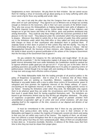 H I N D U R A S H T R A D A R S H A N
Page 112 of 130
r
t
r t t
Sanghatanists as mere ‘Job-hunters’. We pity them for their irritation. But we cannot excuse
them for making a virtue of necessity and go about posing as so many suffering saints who
never cared a fig for these very worldly and servile ‘Jobs’.
For, was it not only the other day that the Congress from one end of India to the
other went on such ‘job-hunting’? They agreed to act as Ministers-not as Kings! but servilely
enough as ministers-to the Governors, who in their turn were servants of the British Crown.
They, who now accuse the Hindusabhaits as helping imperialism took oaths of allegiance to
the British Imperial Crown, accepted salaries, invited whole troops of their followers and
hangers-on to get the loaves and fishes of the Offices, posts and positions distributed only
among themselves. They could do only those things which the Governors permitted at their
pleasure in the last resort. They laboured under the constitution which they had pretended
to despise. Whenever they failed to satisfy this or that section of public they either pointed
out to the limitations under which they held office or they sallied out firing and delivering
lathi charges on those of their countrymen who disobeyed them or picketed them. If
anybody fasted at their doors in protest of their actions they told him bluntly, ‘You may lie
there comfortably till you die, I must attend my office and do my duty as I choose.’ Did not
Rajagopalachari himself, the foremost of those ministers, who ‘followed the Mahatma’, tell
the world in blunt accents in general justification of the actions of the Congress Government
that the first duty of the Government was to govern !
Do you condemn the Congress for this ‘job-hunting’ and rough-riding? Or do you
justify all this as patriotic ? Do the Congressites explain it all away on the ground that larger
public interest demanded that even under limitations the Condtitution should be worked out
to squeeze whatever public good you can get out of it ? If you say ‘yes’ to the latter, then in
justifying yourselves you justify the Hindu Mahasabha too in its policy of capturing centres of
political power, limited though it be to begin with and standing on that point of vantage, try
to leap over and occupy more effective centres of power.
The Hindu Mahasabha holds that the leading principle of all practical politics is the
policy of Responsive Co-operation. And in virtue of it, it believes that all those Hindu
Sanghatanists who are working as Councillors, Ministers, Legislatures and conducting
Municipal or any public bodies with a view to utilise those centres of Governmental power to
safeguard and even promote the legitimate interests of the Hindus without, of course,
encroaching on the legitimate interests of others, are rendering a highly patriotic service to
our Nation. Knowing the limitations under which they wrok, the Mahasabha only expects
them to do whatever good they can under the circumstances and if they do not fail to do
that much it would thank them for having acquitted themselves well. The limitations are
bound to get themselves limited step by step till they get altogether eliminated. The policy
of responsive co-ope ation which covers the whole gamut of patriotic activities from
unconditional co-operation right up to active and even armed resis ance, will also keep
adapting itself to the exigencies of the time, esources at our disposal and dic a es of our
national interest.
It must be remembered in this connection that if there be any ‘job-hunters’ it is
precisely these penny-a-liners who betray such a low taste in their ciriticism of the
Mahasabha and happen to conduct the majority of Congressite second rate sheets and owing
to that very fact are within easy reach of the masses. The majority of them, we all know,
have not suffered a scratch throughout their life in any patriotic movement and would write
for any other party if but they are more sumptuously paid. Many of them are actually known
to have done so. It becomes inevitable, therefore, in defence of the Hindu cause that from
time to time they too must be shown their proper place.
 
