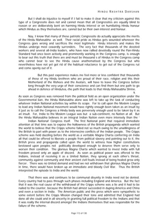 H I N D U R A S H T R A D A R S H A N
Page 113 of 130
But I shall do injustice to myself if I fail to make it clear that my criticism against this
type of a Congressite does not and cannot mean that all Congressites are equally blind to
reason or are deliberately bent on harming Hindu interest or on humiliating Hindu honour
which Hindus as they themselves are, cannot but be their own interest and honour.
Nay, I know that many of these patriotic Congressite do actually appreciate the merits
of the Hindu Mahasabha as well. Their racial pride as Hindus gets wounded whenever the
Congress goes wrong and sacrifices the most legitimate Hindu interests and makes the
Hindus undergo most cowardly surrenders. The very fact that thousands of the devoted
workers and several all-India leaders, who have now rallied devotedly round the Pan-Hindu
Standard had once been actively and prominently working in the Congress camp, is enough
to bear out this truth that there are and must be thousand s of Hindus in the Congress camp
who cannot bear to see the Hindu cause anathematised by the Congress but who
nevertheless have not yet got rid of the habitual reluctance to get out of the Congress rut
and come openly out of it.
But this past experience makes me feel more or less confident that thousands
of these of my Hindu brethren who are proud of their race, religion and this their
Motherland of the Rishees and the Avatars, will have to leave the Congress before
long through the very urge of their conscience and can find them but one path to go
ahead in defence of Hindutva,-the path that leads to that Hindu Mahasabha Shrine.
9.
As soon as Congress was removed from the political field as an open organization under the
Governmental ban, the Hindu Mahasabha alone was left to take up the task of conducting
whatever Indian National activities lay within its scope. For to call upon the Moslem League
to lead any Indian National movement would have rightly enough been taken as an insult by
it just as to call the Congress a Hindu body was perversely enough used to be taken by it as
an insult. For, India to the Moslem League was but a sub-continent, no Nation at all. But
the Hindu Mahasabha believes in an integral Indian Nation even more intensely than the ‘
Indian National’ Congress itself. The first National point that required immediate
attention at that time was to expose the hollowness of the British propaganda which wanted
the world to believe that the Cripps scheme failed not so much owing to the unwillingness of
the British to part with power as to the internecine conflicts of the Indian people. The Cripps
scheme was held dazzling before the world as a veritable Magna Charta conferring on India
all that could be offered to liberate a people from political slavery and pointing out to it, the
British press and propaganda called upon the world to witness how higher constitutions
bestowed upon peoples not politically developed enough to deserve them serve only to
worsen their condition. The glorious Magna Charta which wanted to invest India with full
freedom proved only an apple of discord. As soon as political power was offered to the
Indians, instead of receiving it as a United Nation, they sprang at each other’s throat,
community against community and their ancient civil feuds instead of being healed grew only
fiercer. There was no United demand and had we not withdrawn that glorious Magna Charta
in time, there would have broken up an immediate and bloody Civil War. Thus the British
interpreted the episode to India and the world.
That there was and continues to be communal disunity in India need not be denied.
Every country had to pass through such phases including England and America. But the fact
that it was the real cause of the withdrawal of the Cripps scheme was a lie and it had to be
nailed to the counter, because the British had almost succeeded in duping America and China
and even a section in India. The American public and the press which were sympathetic to
some extent before the Cripps Mission changed their tone and admitted that England had
done all she could and in all sincerity in granting full political freedom to the Indians and that
it was really the internal discord amongst the Indians themselves that was responsible for the
failure of the scheme.
 