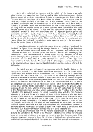 H I N D U R A S H T R A D A R S H A N
Page 114 of 130
Above all in India itself the Congress and the majority of the Hindus in particular
laboured under this supposition that if but we could produce as National demand, a United
Scheme, then it will be simply impossible for England to refuse to grant it. That is why the
Congress often and often went on its knees before the League. That is why so many all-
party and non-party conferences had been held. It was necessary, therefore even to cure
the Indians themselves from this self-deception that some strenuous effort on an all-India
scale had to be made. It was also advisable to find out how far the various parties in India
did really differ and whether on the two or three questions which concerned all alike some
National demand could be framed. It was with this objective in view that the Hindu
Mahasabha decided to enter into negotiations with all important political parties and
personalities on the three outstanding demands which Hindu Mahasabha had already framed.
The immediate declaration of Indian Independence; a National Government with full powers
during the war with the exception of the Military portfolio so far as the operative part was
concerned and the holding of a constitution-framing assembly as soon as the war ceased :
formed the leading clauses in this demand.
A Special Committee was appointed to conduct these negotiations consisting of the
President, Dr. Syama Prasad Mookerji, Dr. Moonje, Barrister N.C. Chatterji, Raja Maheshwar
Dayal Seth, Rai Bahadur Meherchand Khanna and Prof. Deshpande. The response that the
Committee received from different parties and eminent persons was encouraging and
spontaneous. Under the able lead of Dr. Syama Prasad Mookerji on whom fell the real
burden of carrying the negotiations, the Committee succeeded in creating such a wave of
enthusiasm all over India that the public attention was centred on this topic only.
Representatives of the English, the Ameriacan, and the Chinese press also took keen interest
in the development and gave a prominent publicity in their countries to these efforts of the
Mahasabha.
The result also was not quite incommensurate with the troubles taken by the
distinguished members of the Hindu Mahasabha Committee and of those Indian
organizations and leaders who co-operated with them. Firstly, it was full of significance
from the constructive point of view. For, the Committee succeeded in producing a National
demand on the most crucial issues referred to above which could not but convince everyone
but those who found it inconvenient to get convinced that India as a Nation demanded with
a united will and voice the declaration on the part of the British Parliament that she should
be recognized here and now as an independent Nation. When the Hindu Mahasabha-the
second great all-India Hindu organization to quote Lord Devonshire, the present Under-
secretary of State for India,-with the foremost leaders of our Sikh brotherhood, the President
of the Momin Conference, and other Moslem organizations, the President of the Christian
Federation, the Nationalist League, the Liberal Federation, along with the then Provincial
Ministers of Sind and Bengal and scores of other eminent politicians who had been
legislatures and administrators and held most responsible positions in the Government,-have
signed or supported the demand that it had every right to claim for itself and to be
recognised as being nothing short of a National demand. When you add to it the fact that
the Congress resolution too had more or less emphasized the very items, its national
character becomes unassailed. If it even be pretended that such a demand also falls short of
a national demand only because the League or some such section chose to remain aloof then
no demand ever made by any nation could deserve to be called a national one.
It must be remembered that even the national plebiscites on the strength of whose
demand the Canadian or the African or the American Fedrations were formed were not and
could not be considered national or univocal on the sole ground that there was not a single
citizen or single party opposed to them. Nay, the fact is that in all such national demands or
plebiscites those who voted against them could also count their strength in thousands. A
 