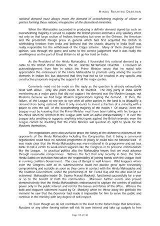 H I N D U R A S H T R A D A R S H A N
Page 115 of 130
national demand must always mean the demand of overwhelming majority of citizen or
parties forming those nations,-irrespective of the dissentient minorities.
When the Mahasabha succeeded in producing a definite demand signed by such an
overwhelming majority it served to explode the British pretext and had a very salutary effect
not only on that large section of Indians themselves but even on the Chinese, the American
and the pro-British foreign press in general which had first acquitted the British to
withholding freedom from India and believed that the chaotic disunity in India itself was
really responsible for the withdrawal of the Cripps scheme. Many of them changed their
opinion, saw through the game and came to the correct judgement that it was really the
unwillingness on the part of Great Britain to let go her hold on India.
As the President of the Hindu Mahasabha, I forwarded this national demand by a
cable to the British Prime Minister, the Rt. Hon’ble Mr.Winston Churchill. I received an
acknowledgement from him in which the Prime Minister wrote that he noted with
appreciation the endeavours of the Hindu Mahasabha to promote unity among the several
elements in Indian life, but observed that they had not so far resulted in any specific and
constructive proposals enjoying the support of all the major parties.
Comments need not be made on this reply as the question is already exhaustively
dealt with above. Only one point needs to be touched. The only party in India worth
mentioning as a major party that did not support the demand was the Moslem League,-not
Moslems because we had large Moslem organizations signing the demand. If then, the
failure, of the League to see eye to eye with all other parties in the land is to disqualify a
demand from being national, then it only amounts to invest a fraction of a minority,with a
power to veto the will of the overwhelming majority of the nation ! Of course, even the
League must be knowing that the Prime Minister must have been talking with his tongue in
his cheek when he referred to the League with such an awful indispensability ! If ever the
League asks anything or supports anything which goes against the British interests even the
League cannot be doubting that the Prime Minister will question its right to speak for the
Moslems themselves.
The negotiations were also useful to prove the falsity of the dishonest criticisms of the
opponents of the Hindu Mahasabha including the Congressites that it being a communal
organization could have no national programme or policy or could take no national lead. It
was made clear that the Hindu Mahasabha was more national in its programme and yet less
liable to fall a victim to weak-kneed vagaries like the Congress or to perverse communalism
like the League. In practical politics also the Mahasabha knows that we must advance
through reasonable compromises. Witness the fact that only recently in Sind, the Sind-
Hindu Sabha on invitation had taken the responsibility of joining hands with the League itself
in running coalition Government. The case of Bengal is well known. Wild leaguers whom
even the Congress with all its submissiveness could not placate grew quite reasonably
compromising and sociable as soon as they came in contact with the Hindu Mahasabha and
the Coalition Government, under the premiership of Mr. Fazlul Huq and the able lead of our
esteemed Mahasabha leader Dr. Syama Prasad Mookerji, functioned successfully for a year
or so to the benefit of both the communities. Moreover further events also proved
demonstratively that the Hindu Mahasabhaits endeavoured to capture the centres of political
power only in the public interest and not for the loaves and fishes of the office. Witness the
bold and eloquent statement issued by Dr. Mookerji when he threw away the portfolio the
moment he saw that the Governor had made it impossible for him to serve the public and
continue in the ministry with any degree of self-respect.
10. Even though we do not contribute in the least to the forlorn hope that Americans,
Russians or any other foreing nation will risk its own interest and take up cudgels to free
 