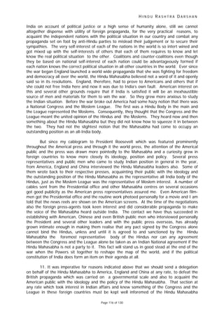 H I N D U R A S H T R A D A R S H A N
Page 116 of 130
India on account of political justice or a high sense of humanity alone, still we cannot
altogether dispense with utility of foreign propaganda, for the very practical reasons, to
acquaint the independent nations with the political situation in our country and combat any
propaganda set on foot by anti-Hindu parties to mislead their judgement or to secure their
sympathies. The very self-interest of each of the nations in the world is so intert wined and
got mixed up with the self-interests of others that each of them requires to know and let
know the real political situation to the other. Coalitions and counter-coalitions even though
they be based on national self-interest of each nation could be advantageously formed if
each nation knows the correct political situation in all other countries in the world. Ever since
the war began England launched a world wide propaganda that she was fighting for freedom
and democracy all over the world, the Hindu Mahasabha believed not a word of it and openly
said so in its resolutions. England, therefore, had to prove to Americans and others that if
she could not free India here and now it was due to India’s own fault. American interest on
this and several other grounds require that if India is satisfied it will be an inexhaustible
source of men and materials for them to win the war. So they grew more anxious to study
the Indian situation. Before the war broke out America had some hazy notion that there was
a National Congress and the Moslem League. The first was a Hindu Body in the main and
the League represented the Moslems. Consequently, they thought that the Congress and the
League meant the united opinion of the Hindus and the Moslems. They heard now and then
something about the Hindu Mahasabha but they did not know how to squeeze it in between
the two. They had not the slightest notion that the Mahasabha had come to occupy an
outstanding position as an all-India body.
But since my cablegram to President Roosevelt which was featured prominently
throughout the Americal press and through it the world press, the attention of the Americal
public and the press was drawn more pointedly to the Mahasabha and a curiosity grew in
foreign countries to know more closely its ideology, position and policy. Several press
representatives and public men who came to study Indian position in general in the year,
from America, England and China interviewed the Hindu Mahasabha leaders also. Some of
them wrote back to their respective presses, acquainting their public with the ideology and
the outstanding position of the Hindu Mahasabha as the representative all India body of the
Hindus, just as the Moslem League was the representative of Moslem interest. A number of
cables sent from the Presidential office and other Mahasabha centres on several occasions
got good publicity as the American press representatives assured me. Even American film-
men got the Presidential office and the routine work photoed personally for a movie and I am
told that the news reels are shown on the American screens. At the time of the negotiations
also the foreign press-agents took keen interest and did considerable propaganda to make
the voice of the Mahasabha heard outside India. The contact we have thus succeeded in
establishing with American, Chinese and even British public men who interviewed personally
the President and several other leaders and with the public press overseas, has already
grown intimate enough in making them realise that any pact signed by the Congress alone
cannot bind the Hindus, unless and until it is agreed to and sanctioned by the Hindu
Mahasabha the foremost representative body of the Hindus nor can any agreement
between the Congress and the League alone be taken as an Indian National agreement if the
Hindu Mahasabha is not a party to it. This fact will stand us in good stead at the end of the
war when the Powers sit together to reshape the map of the world, and if the political
constitution of India does form an item on their agenda at all.
11. It was imperative for reasons indicated above that we should send a delegation
on behalf of the Hindu Mahasabha to America, England and China at any rate, to defeat the
British propaganda which was carried on a governmental scale and also to acquaint the
American public with the ideology and the policy of the Hindu Mahasabha. That section at
any rate which took interest in Indian affairs and knew something of the Congress and the
League in these foreign countries must be kept well inforemed of the Hindu Mahasabha
 