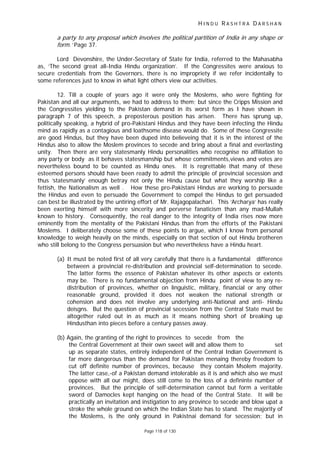 H I N D U R A S H T R A D A R S H A N
Page 118 of 130
a party to any proposal which involves the political partition of India in any shape or
form.’ Page 37.
Lord Devonshire, the Under-Secretary of State for India, referred to the Mahasabha
as, ‘The second great all-India Hindu organization’. If the Congressites were anxious to
secure credentials from the Governors, there is no impropriety if we refer incidentally to
some references just to know in what light others view our activities.
12. Till a couple of years ago it were only the Moslems, who were fighting for
Pakistan and all our arguments, we had to address to them; but since the Cripps Mission and
the Congressites yielding to the Pakistan demand in its worst form as I have shown in
paragraph 7 of this speech, a preposterous position has arisen. There has sprung up,
politically speaking, a hybrid of pro-Pakistani Hindus and they have been infecting the Hindu
mind as rapidly as a contagious and loathsome disease would do. Some of these Congressite
are good Hindus, but they have been duped into believeing that it is in the interest of the
Hindus also to allow the Moslem provinces to secede and bring about a final and everlasting
unity. Then there are very statesmanly Hindu personalities who recognise no affiliation to
any party or body as it behaves statesmanship but whose commitments,views and votes are
nevertheless bound to be counted as Hindu ones. It is regrettable that many of these
esteemed persons should have been ready to admit the principle of provincial secession and
thus ‘statesmanly’ enough betray not only the Hindu cause but what they worship like a
fettish, the Nationalism as well . How these pro-Pakistani Hindus are working to persuade
the Hindus and even to persuade the Government to compel the Hindus to get persuaded
can best be illustrated by the untiring effort of Mr. Rajagopalachari. This ‘Archarya’ has really
been exerting himself with more sincerity and perverse fanaticism than any mad-Mullah
known to history. Consequently, the real danger to the integrity of India rises now more
eminently from the mentality of the Pakistani Hindus than from the efforts of the Pakistani
Moslems. I deliberately choose some of these points to argue, which I know from personal
knowledge to weigh heavily on the minds, especially on that section of out Hindu brotheren
who still belong to the Congress persuasion but who nevertheless have a Hindu heart.
(a) It must be noted first of all very carefully that there is a fundamental difference
between a provincial re-distribution and provincial self-determination to secede.
The latter forms the essence of Pakistan whatever its other aspects or extents
may be. There is no fundamental objection from Hindu point of view to any re-
distribution of provinces, whether on linguistic, military, financial or any other
reasonable ground, provided it does not weaken the national strength or
cohension and does not involve any underlying anti-National and anti- Hindu
deisgns. But the question of provincial secession from the Central State must be
altogether ruled out in as much as it means nothing short of breaking up
Hindusthan into pieces before a century passes away.
(b) Again, the granting of the right to provinces to secede from the
the Central Government at their own sweet will and allow them to set
up as separate states, entirely independent of the Central Indian Government is
far more dangerous than the demand for Pakistan menaing thereby freedom to
cut off definite number of provinces, because they contain Msolem majority.
The latter case,-of a Pakistan demand intolerable as it is and which also we must
oppose with all our might, does still come to the loss of a defininte number of
provinces. But the principle of self-determination cannot but form a veritable
sword of Damocles kept hanging on the head of the Central State. It will be
practically an invitation and instigation to any province to secede and blow upat a
stroke the whole ground on which the Indian State has to stand. The majority of
the Moslems, is the only ground in Pakistnai demand for secession; but in
 