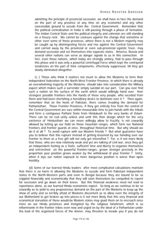 H I N D U R A S H T R A D A R S H A N
Page 119 of 130
admitting the principle of provincial secession, we shall have to face the demand
on the part of any province at any time on any economicl and any other
conceivable ground to secede from the Central Government. Remember that
the political centralisation in India is still passing through a phase of formation.
The Indian Central State and the political integrity and cohesion are still standing
on a fissury rock. We cannot be cocksure against the change that sometime or
other even some of those provinces, where there is not a Moslem majority may
be caught up by disintegrating forces and rise against the Central Government
and carried away by the provincial or even sub-provincial egoistic fever, may
demand secession and set themselves into separate states. America, Russia and
several other nations can serve as danger signals to us in this connection. In
fact, even those nations, which today are strongly unitary, had to pass through
this phase and it was only a powerful centrifugal Force which kept the centripetal
tendencies on the part of their components, effectively suppressed, till they got
slowly eliminated altogether.
(c ) Those who think it matters not much to allow the Moslems to form their
independent federation on the North-West Frontier Province, in which there is already
an overwhelming majority of the Moslems, should take into consideration the Military
aspect which makes such a surrender simply suicidal on our part. Can you ever find
such a nation on the surface of the earth which would willingly hand over their
strongest possible frontiers into the hands of those very people, who seceded from
them and had been cherishing a hereditary desire to dominate over it ? Then again,
remember that on the heels of Pakistan, there comes treading the demand for
Pathanisthan. Those Frontier Provinces, if they get entirely free from the control of
the Central Government are sure within measurable time to join hands with the tribals
and form a contiguous Pathani State from Hindukush to the very banks of Zelum.
There can be no real unity unless and until this their design which for the very
existence of ‘Hindusthan’ we can never willingly allow to fructify, is not cowardly
allowed by letting go our hold on those mountain ranges, which form our National
frontiers and frontier guards at once, throughout historical time. But why should we
do it at all ? To avoid rupture with our Moslem friends ? But what guarantee have
you to believe that this rupture instead of getting lessened by our handing over our
frontier to them as a free gift will not only get intensified ? For, is it not more likely
that those, who are now relatively weak and yet are talking of civil war, once they get
an independent footing as a State, sufficient time and liberty to organize themselves
and entrenched on the powerful frontier-ranges, grown stronger precisely in the
proportion your position grows weaker by the withdrawal of your frontier ? Unity,
when it lays our nation exposed to more dangerous position is worse than open
hostility.
(d) Some of our learned Hindu leaders after most complicated calculations maintain
that there is no harm in allowing the Moslems to sucede and form Pakistani independent
states in the North-Western parts and even in Bengal because they are bound to be so
crippled financially and economically that they will soon themselves be compelled to repent
for secession and go down on their knees. But this financial weakness need not lead to
repentance alone, as our learned Hindu economists expect. So long as we continue to be so
cowardly as to yield to any preposterous demand on the part of the Moslems to keep up the
show of unity and so terribly aftaid of Moslems discontent as to allow even the integrity of
our Motherland to get broken up into pieces-is it not more likely that this very financial and
economical starvation of these would-be Moslem states may goad them on to encroach once
more on our Hindu provinces and instigated by the religious fanaticism, which is so
inflammanle in the frontier tribes even now and urged on by the ideal of a Pathanistan under
tha lead of the organised forces of the Ameer, may threaten to invade you if you do not
 