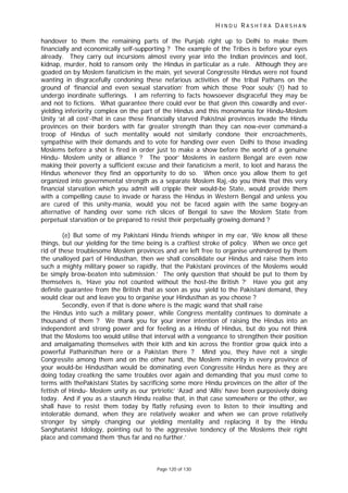 H I N D U R A S H T R A D A R S H A N
Page 120 of 130
handover to them the remaining parts of the Punjab right up to Delhi to make them
financially and economically self-supporting ? The example of the Tribes is before your eyes
already. They carry out incursions almost every year into the Indian provinces and loot,
kidnap, murder, hold to ransom only the Hindus in particular as a rule. Although they are
goaded on by Moslem fanaticism in the main, yet several Congressite Hindus were not found
wanting in disgracefully condoning these nefarious activities of the tribal Pathans on the
ground of ‘financial and even sexual starvation’ from which those ‘Poor souls’ (!) had to
undergo inordinate sufferings. I am referring to facts howsoever disgraceful they may be
and not to fictions. What guarantee there could ever be that given this cowardly and ever-
yielding inferiority complex on the part of the Hindus and this monomania for Hindu-Moslem
Unity ‘at all cost’-that in case these financially starved Pakistnai provinces invade the Hindu
provinces on their borders with far greater strength than they can now-ever command-a
troop of Hindus of such mentality would not similarly condone their encroachments,
sympathise with their demands and to vote for handing over even Delhi to those invading
Moslems before a shot is fired in order just to make a show before the world of a genuine
Hindu- Moslem unity or alliance ? The ‘poor’ Moslems in eastern Bengal are even now
making their poverty a sufficient excuse and their fanaticism a merit, to loot and harass the
Hindus whenever they find an opportunity to do so. When once you allow them to get
organized into governmental strength as a separate Moslem Raj,-do you think that this very
financial starvation which you admit will cripple their would-be State, would provide them
with a compelling cause to invade or harass the Hindus in Western Bengal and unless you
are cured of this unity-mania, would you not be faced again with the same bogey-an
alternative of handing over some rich slices of Bengal to save the Moslem State from
perpetual starvation or be prepared to resist their perpetually growing demand ?
(e) But some of my Pakistani Hindu friends whisper in my ear, ‘We know all these
things, but our yielding for the time being is a craftiest stroke of policy. When we once get
rid of these troublesome Moslem provinces and are left free to organise unhindered by them
the unalloyed part of Hindusthan, then we shall consolidate our Hindus and raise them into
such a mighty military power so rapidly, that the Pakistani provinces of the Moslems would
be simply brow-beaten into submission.’ The only question that should be put to them by
themselves is, ‘Have you not counted without the host-the British ?’ Have you got any
definite guarantee from the British that as soon as you yield to the Pakistani demand, they
would clear out and leave you to organise your Hindusthan as you choose ?
Secondly, even if that is done where is the magic wand that shall raise
the Hindus into such a military power, while Congress mentality continues to dominate a
thousand of them ? We thank you for your inner intention of raising the Hindus into an
independent and strong power and for feeling as a Hindu of Hindus, but do you not think
that the Moslems too would utilise that interval with a vengeance to strengthen their position
and amalgamating themselves with their kith and kin across the frontier grow quick into a
powerful Pathanisthan here or a Pakistan there ? Mind you, they have not a single
Congressite among them and on the other hand, the Moslem minority in every province of
your would-be Hindusthan would be dominating even Congressite Hindus here as they are
doing today creatkng the same troubles over again and demanding that you must come to
terms with thePakistani States by sacrificing some more Hindu provinces on the alter of the
fettish of Hindu- Moslem unity as our ‘prtriotic’ ‘Azad’ and ‘Allis’ have been purposively doing
today. And if you as a staunch Hindu realise that, in that case somewhere or the other, we
shall have to resist them today by flatly refusing even to listen to their insulting and
intolerable demand, when they are relatively weaker and when we can prove relatively
stronger by simply changing our yielding mentality and replacing it by the Hindu
Sanghatanist Idology, pointing out to the aggressive tendency of the Moslems their right
place and command them ‘thus far and no further.’
 