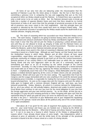 H I N D U R A S H T R A D A R S H A N
Page 121 of 130
(f) Some of our wise men also are labouring under the misconception that the
question of Pakistan is just like the Ulster phase in Ireland. But the fact is that they are
committing a grievous error in comparing the two and suggesting that just as the Irish
accepted an Ulster we Hindus should accept the Pakistan. In Ireland there was a question of
only a small corner to be set aside as Ulster. But the Pakistani demand seeks to break up
India into a number of separate Moslem States and insist that there should be no Central
Government of India at all; worst than that the principle of provincial secession at the sweet
will of provinces was never raised in the Irish negotiations. Had this principle been not
accepted or tolerated by the Irish there would have been no integral Ireland today. This
principle of provincial secession if accepted by the Hindus would sound the death-knell of our
national cohesion, integrity and unity.
(g) The chain of reasoning which has succeeded over these Pakistani Hindus comes
to this :- We want Swaraj. England is not going to bestow Swaraj unless and until there is a
United demand and univocal constitution framed by Hindus and Moslems together. Moslems
have made it clear that they will not join the Hindus in producing a united demand unless
and until they are not allowed to break up integrity of India and the Pakistani States are
allowed to be set up with no connection with any Central Government. Therefore we must
satisfy the Moslems, yield to their Pakistani demands and get Swaraj.
Now almost every word in this chain of reasoning is fallacious and the whole chain of
reasoning is based on a foolish hope. Although we want Swaraj, yet that Swaraj must mean
the Hindusthani Swaraj in which Hindu, Moslem and all other citizens all have equal
responsinilities, equal duties and equal rights. Such a Swaraj would not even tolerate a
particular community on religious grounds to get itself cut off from the Central Government,
demand portions of our country which is the inalienable basis on which this our national
Swaraj stands and any such aggressive claim on the part of a community would be
immediately put down as an act of treachery by the united strength of the Central
Government. Secondly, it is silly to believe that England is only waiting for a United demand
and would walk out of India as that rag, signed by the Hindus and Moslems, is handed over
to them. I emphatically assert that even if the Congress, Hindu Mahasabha and the League
produce a Unidted demand signed by all the crores of Indian citizens and ask univocally for
Independence, Britain will never give it for the mere asking. The superstition that if but the
Congress and the League demanded with one voice anything in the world the demand would
immediately prove irresistible, is responsible for making the real assets of the League inflated
beyond all proportions. As soon as the League does join the Congress and even the whole of
India goes to England with a common demand, England will say, ‘well boys, you have
behaved wonderfully. Hindus, Moslems, all united in a common demand for Independence.
But as, all of you united, are still unitedly helpless, disarmed and unable to protect yourself,
Great Britain must continue to rule over you even for the moral obligation to save you from
the foreign aggression and your own internal anarchy.’ So, on the whole, all that you do in
this bargain is to pay the price knowing perfectly or rather foregoing with open eyes that the
substantial thing for which you paid the price can never be delivered over to you. And after
all what is the price ? Vivisection of your Motherland and of your Holyland-the liquidating
altogether of the spiritual, reacial and above all the political unity and of the certain chances
of its rapid consolidation.
And above all, if we grant for the sake of argument that paying such a tremendous
price for your racial honour and future you are handed over a Swaraj by the British on
condition laid down by the Moslems :- What kind of Swaraj and whose Swaraj it can possibly
be ? It can in no ways be a Swaraj in which ‘Swatva’ of the Hindus is safeguarded for
reasons which I have already shown above at some length. Any independence which is
achieved at price of admission of and the brittle basis of the principle of the provincial
secession is bound to be like a house raised on a crater of a living volcano.
 