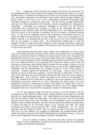 H I N D U R A S H T R A D A R S H A N
Page 122 of 130
(h) I appreciate in this connection the emphasis the Viceroy has laid at least on
the geographical unity of India and the fervent appeal His Excellency has made, in his recent
Calcutta speech, to maintain the integrity of our country on the grounds of practical poliltics
also. Reasonable safeguards to the monorities must be given and the League of Nations has
already shown us the way in one of the world-famous documents formulating what
reasonable safeguards to minorities really mean. But the Viceroy, perhaps inadvertently,
used the term ‘fully satisfactory to the minorities, instead of qualifying the safeguards as
‘reasonable’. Fortunately our countrymen belonging to the Parsi, Jew and Christian
communities have extended their readiness to abide by the safeguards laid down as
reasonable for the minorities which the Hindu Mahasabha also is ever willing to guarantee.
The fact is that it is not a question of minorities, but of one minority, the Moslem minority
alone. To say that the safeguards must be fully satisfactory to the Moslem minority is to
justify the whole statement because the only safeguard which can be satisfactory to the
Moslem minority is, as definitely told by them, to lay an axe at the root of Indian integrity.
Thus we are caught in a vicious circle. The self-destructive solution that, to save the
integrity of India as a nation let us kill it outright in order to satisfy the Moslems, is like that
of some clans who, to save their daughters from dishonour when they grew used to kill them
as soon as they were born.
(i)Consequently taking all these above reasons into consideration it will be crystal
clear to the Hindus who have still kept an open mind on this question that even yielding the
principle of provincial secession or Pakistan in certain provinces could never bring about the
Hindu-Moslem Unity but such a move will throw Hindus alone into a hopeless predicament.
There is no chance whatsoever for the cowardly hope even though they feel that it is a crafty
one, to be realised that this or that concession to the Moslems is bound to prove final and
ushering in as permanent and amicable alliance between the two people, so long as it is you
who yield, so long as the Moslems who would be fools to give up their aggrandisation on
Hindusthan and the Mohammedans are certainly no fools in so far as this ambition is
concerned. Invasions against the Kafirsthans is in their grain. They are fed on real or
boosted up stories of their past conquests; and the only way to hold them in check is to
make them realise that any such mad dreams would cost them much more than it would, to
their opponents. That is why, Mr. Jinnah, who speaks in the accents of an Alexander the
Great, the conqueror of the world when he addresses some local meetings of his admirers
brandishing a presented sword here or there, threatening the Hindus alone, has never
displayed the courage of threatening an armed revolt against the English who in fact are
comfortably seated on the very Gadi of the Moguls and left no trace of the Moslem Empire
throughout India for he knows that the consequences would be immediately terrible.
(j) The only organised body that had the courage to tell the Moslems that the
consequences of their efforts to destroy Indian integrity would be in the long run as terrible
had been the Hindu Mahasabha alone. Oh ! Hindu Sabhaits and Hindu Sanghatanists you
form the last citadel in which the Hindu Hope and Hindu Future have come to seek refuge
and take its last stand for the sake of honour, if not for immediate success and among the
faithless crowd of Hindus themselves, you form the last faithful army which has rallied round
to defend and hold up the Pan-Hindu colours as our ancestors did under such trying
circumstances at Chitor ! If you at any rate, Oh ! Hindu Sanghatanists, do not betray
yourselves and that tradition of Chitor, then rest assured you will in near future be able to
sally out or by your falling in the struggle as indomitable and uncompromising warriors
enable your Race to sally out of the Chitor of Martyrdom-to the Raigad of Victory ! Come out
then to assert boldly and uncompromisingly on behalf of Hindudom-that
Just as in America, Germany, China and every other country not excluding
Russia, so also in Hindusthan, the Hindus by the fact that they form an overwhelming
majority are the Nation and Moslems
 