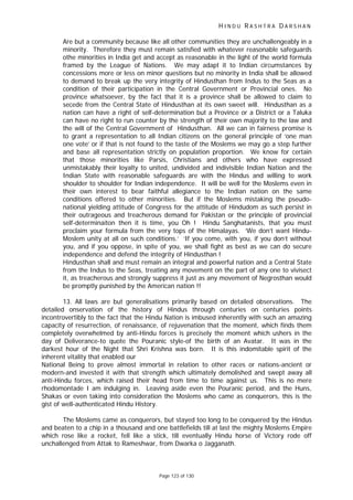 H I N D U R A S H T R A D A R S H A N
Page 123 of 130
Are but a community because like all other communities they are unchallengeably in a
minority. Therefore they must remain satisfied with whatever reasonable safeguards
othe minorities in India get and accept as reasonable in the light of the world formula
framed by the League of Nations. We may adapt it to Indian circumstances by
concessions more or less on minor questions but no minority in India shall be allowed
to demand to break up the very integrity of Hindusthan from Indus to the Seas as a
condition of their participation in the Central Government or Provincial ones. No
province whatsoever, by the fact that it is a province shall be allowed to claim to
secede from the Central State of Hindusthan at its own sweet will. Hindusthan as a
nation can have a right of self-determination but a Province or a District or a Taluka
can have no right to run counter by the strength of their own majority to the law and
the will of the Central Government of Hindusthan. All we can in fairness promise is
to grant a representation to all Indian citizens on the general principle of ‘one man
one vote’ or if that is not found to the taste of the Moslems we may go a step further
and base all representation strictly on population proportion. We know for certain
that those minorities like Parsis, Christians and others who have expressed
unmistakably their loyalty to united, undivided and indivisible Indian Nation and the
Indian State with reasonable safeguards are with the Hindus and willing to work
shoulder to shoulder for Indian independence. It will be well for the Moslems even in
their own interest to bear faithful allegiance to the Indian nation on the same
conditions offered to other minorities. But if the Moslems mistaking the pseudo-
national yielding attitude of Congress for the attitude of Hindudom as such persist in
their outrageous and treacherous demand for Pakistan or the principle of provincial
self-determinaiton then it is time, you Oh ! Hindu Sanghatanists, that you must
proclaim your formula from the very tops of the Himalayas. ‘We don’t want Hindu-
Moslem unity at all on such conditions.’ ‘If you come, with you, if you don’t without
you, and if you oppose, in spite of you, we shall fight as best as we can do secure
independence and defend the integrity of Hindusthan !
Hindusthan shall and must remain an integral and powerful nation and a Central State
from the Indus to the Seas, treating any movement on the part of any one to vivisect
it, as treacherous and strongly suppress it just as any movement of Negrosthan would
be promptly punished by the American nation !!
13. All laws are but generalisations primarily based on detailed observations. The
detailed onservation of the history of Hindus through centuries on centuries points
incontrovertibly to the fact that the Hindu Nation is imbused inherently with such an amazing
capacity of resurrection, of renaissance, of rejuvenation that the moment, which finds them
completely overwhelmed by anti-Hindu forces is precisely the moment which ushers in the
day of Deliverance-to quote the Pouranic style-of the birth of an Avatar. It was in the
darkest hour of the Night that Shri Krishna was born. It is this indomitable spirit of the
inherent vitality that enabled our
National Being to prove almost immortal in relation to other races or nations-ancient or
modern-and invested it with that strength which ultimately demolished and swept away all
anti-Hindu forces, which raised their head from time to time against us. This is no mere
rhodomontade I am indulging in. Leaving aside even the Pouranic period, and the Huns,
Shakas or even taking into consideration the Moslems who came as conquerors, this is the
gist of well-authenticated Hindu History.
The Moslems came as conquerors, but stayed too long to be conquered by the Hindus
and beaten to a chip in a thousand and one battlefields till at last the mighty Moslems Empire
which rose like a rocket, fell like a stick, till eventually Hindu horse of Victory rode off
unchallenged from Attak to Rameshwar, from Dwarka o Jagganath.
 