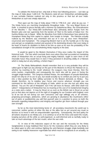 H I N D U R A S H T R A D A R S H A N
Page 124 of 130
To validate this historical fact, only look at these two following pictures :- Just take up
the map of India about 1,600 A.D. The Moslems ruled all over Hindusthan unchallengeably.
It was veritable Pakistan realized not only in this province or that but all over India-
Hindusthan as such was simply wiped out.
Then open out the map of India about 1700 to 1798 A.D. and what do you see ?
The Hindu forces are marching triumphantly throughout India. The very Mogul throne at
Delhi is smashed to pieces literally with a hammer by Sadashivrao Bhau, the Generalissiomo
of the Maratha ! Our Hindu-Sikh brotherhood does ultimately deliver Punjab from the
Moslem yoke and rule supremely from the borders of Tibet to the banks of Kabul river; the
Gurkha-Hindus rule in Nepal. While the Marathas from Delhi to Rameshwar have planted the
triumphant Hindu flag from capital to capital, from temple to temple. The Pakistan actually
realised by the Moslems was entombed and out of it rose up once more Hindusthan-
resurrected and triumphant. The conquering Moslem had to eat the humble pie in the long
end and got so completely crushed and weaned of his dominating dreams that even today in
his heart of hearts he shudders to think of his fate as soon as he sees the probability of the
consolidated strength of the overwhelming Hindu majority in the land.
It would be good to the Moslem themselves if they once realise the import of this
historical truth. The fate which overtook them even when they had succeeded on translating
whole of Hindusthan into an actual living and mighty Pakistan, ought to warn them of the
miserable future they would have in store if they persisted in dreaming wildly of a Pakistan
which is today but an airy nothing, a forlorn hope !
14. The Hindu Mahasabhaits should remember that as is very probable they will be
called upon to fight out any attempt on the part of the Moslems to thrust the Pakistan on us,
whether by resorting to the ‘revolt’ whatever the Leaguers may mean thereby, then the
entire burden, responsibility and consequently the merit also will be yours in facing the
struggle single-handed. The Congress-minded Hindus, the worshippers of pseudo-Nationality
would not only be of no use to you, but would actually try to combat you and try to put you
into a false position by their willing surrender to the Moslem demands as Hindus. You
should, therefore, try to mobilise your Forces and reserve whatever strength you can
command for this defence of the integrity of India, which no one else but you alone may
defend. You are the salt of Hindudom; but if the salt loses its flavour, with what shall it be
salted ? Independence of Hindusthan has no meaning at the cost of its fundamental integrity
as a state and a nation. It may be thrust on us even as the British rule is thrust on us but
just as that does not deprive us of the right of struggling for our freedom with England, even
so id we but do not betray our own conscience and sign willingly any or all schemes,
proposing percentages, plebiscites, which are growing in abundance like mushrooms either
out of panic or pusillanimity you will find yourself soon in a position to press on both the
demands regarding independence and integrity and together get them realised through your
own strength.
So far as the most determining factor of all secondary movements the world war is
concerned, neither parties of either the Axis or the allies has as yet secured any result so
decisive as to invest it with an unquestionable superiority. Consequently, the best policy for
all nations situated as we Hindus are, is to continue so sit on the fence and watch the results,
keeping ourselves all the while as well-organised, as well-informed and as tactfully ready to
take as much advantage of the last results, when the war ends.
15. In view of this indecisive aspect of the war and the necessity for the Hindu
Sanghatanists to keep mobilised their forces for the resistance which they are very likely to
be called upon to offer and continue fighting the anti-Pakistani struggle single-handedly and
owing to our inability howsoever regrettable but which must be recognized as an actuality, to
 