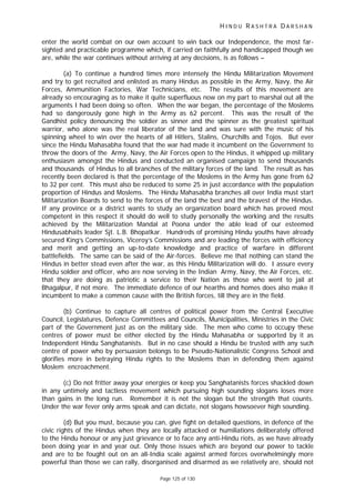 H I N D U R A S H T R A D A R S H A N
Page 125 of 130
enter the world combat on our own account to win back our Independence, the most far-
sighted and practicable programme which, if carried on faithfully and handicapped though we
are, while the war continues without arriving at any decisions, is as follows –
(a) To continue a hundred times more intensely the Hindu Militarization Movement
and try to get recruited and enlisted as many Hindus as possible in the Army, Navy, the Air
Forces, Ammunition Factories, War Technicians, etc. The results of this movement are
already so encouraging as to make it quite superfluous now on my part to marshal out all the
arguments I had been doing so often. When the war began, the percentage of the Moslems
had so dangerously gone high in the Army as 62 percent. This was the result of the
Gandhist policy denouncing the soldier as sinner and the spinner as the greatest spiritual
warrior, who alone was the real liberator of the land and was sure with the music of his
spinning wheel to win over the hearts of all Hitlers, Stalins, Churchills and Tojos. But ever
since the Hindu Mahasabha found that the war had made it incumbent on the Government to
throw the doors of the Army, Navy, the Air Forces open to the Hindus, it whipped up military
enthusiasm amongst the Hindus and conducted an organised campaign to send thousands
and thousands of Hindus to all branches of the military forces of the land. The result as has
recently been declared is that the percentage of the Moslems in the Army has gone from 62
to 32 per cent. This must also be reduced to some 25 in just accordance with the population
proportion of Hindus and Moslems. The Hindu Mahasabha branches all over India must start
Militarization Boards to send to the forces of the land the best and the bravest of the Hindus.
If any province or a district wants to study an organization board which has proved most
competent in this respect it should do well to study personally the working and the results
achieved by the Militarization Mandal at Poona under the able lead of our esteemed
Hindusabhaits leader Sjt. L.B. Bhopatkar. Hundreds of promising Hindu youths have already
secured King’s Commissions, Viceroy’s Commissions and are leading the forces with efficiency
and merit and getting an up-to-date knowledge and practice of warfare in different
battlefields. The same can be said of the Air-forces. Believe me that nothing can stand the
Hindus in better stead even after the war, as this Hindu Militarization will do. I assure every
Hindu soldier and officer, who are now serving in the Indian Army, Navy, the Air Forces, etc.
that they are doing as patriotic a service to their Nation as those who went to jail at
Bhagalpur, if not more. The immediate defence of our hearths and homes does also make it
incumbent to make a common cause with the British forces, till they are in the field.
(b) Continue to capture all centres of political power from the Central Executive
Council, Legislatures, Defence Committees and Councils, Municipalities, Ministries in the Civic
part of the Government just as on the military side. The men who come to occupy these
centres of power must be either elected by the Hindu Mahasabha or supported by it as
Independent Hindu Sanghatanists. But in no case should a Hindu be trusted with any such
centre of power who by persuasion belongs to be Pseudo-Nationalistic Congress School and
glorifies more in betraying Hindu rights to the Moslems than in defending them against
Moslem encroachment.
(c) Do not fritter away your energies or keep you Sanghatanists forces shackled down
in any untimely and tactless movement which pursuing high sounding slogans loses more
than gains in the long run. Remember it is not the slogan but the strength that counts.
Under the war fever only arms speak and can dictate, not slogans howsoever high sounding.
(d) But you must, because you can, give fight on detailed questions, in defence of the
civic rights of the Hindus when they are locally attacked or humiliations deliberately offered
to the Hindu honour or any just grievance or to face any anti-Hindu riots, as we have already
been doing year in and year out. Only those issues which are beyond our power to tackle
and are to be fought out on an all-India scale against armed forces overwhelmingly more
powerful than those we can rally, disorganised and disarmed as we relatively are, should not
 