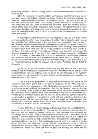 H I N D U R A S H T R A D A R S H A N
Page 126 of 130
be taken up just now. Time and strategy demand that we should leave them till we are in a
better position.
(e) In the meanwhile, in order to mobilise our forces and keep them prepared for any
emergency such as the Pakistani struggle, we should continue the constructive activities to
make our Hindu Mahasabha organization as strong as possible. The general and suicidal
error which makes us under-value constructive programme, which we could easily carry out
even during the war time, must be immediately corrected. Even the war-time must be
utilised all the more intensely by enlisting as many members, starting branches at as many
places down to Talukas and villages and keeping them well organized and working, is a duty
which the Hindu Mahasabha must continue to do and can do even now with a hundredfold
speed and activity.
(f) Remember also that the removal of untouchability is a task as easy to be tackled
as it is bound to strengthen Hindu consolidation. It will be nothing short of a victory won in
the battlefield if we, within five year’s time, can sweep out untouchability from the face of
our country by killing the very idea of not touching our co-religionists on ground of birth in a
particular caste alone, and removing automatically the special disability, some economical
and some social, from which those of our religious brothers are suffering most unjustly at
this hour. It is only a change of mentality and nothing more than that can achieve this
seemingly insuperable task. If everyone of the Hindu Sanghatanists simply says and begins
to act on it ‘I would not look upon anyone of my co- religionists as untouchable simply on
account of birth in a particular caste’-the question will be solved without a farthing’s cost or
the least measure of suffering and we shall have a veritable army of some three crores of our
co- religionists fighting shoulder to shoulder with us under Pan-Hindu flag on behalf of
Hindudom.
(g) So long as the war continues without reaching any decisions, this is the most
profitable and the most tactical programmme which the Hindu Mahasabhaits and the Hindu
Sanghatanists can work our and must work out before the war introduces any revolutionary
factor, concerning our own country so as to demand our first attention and compels us to
adapt ourselves to it forthwith.
16. All our present programmes, it need not be mentioned, are based on the
assumption that Britain comes out at any rate so successful, of this World War, as to
continue to be the Sovereign power in India. Nothing has happened so far, so cataclysmic as
to undermine the probability of this assumption. But then the forces of Japan are hanging
on so persistently on our eastern borders undislodged to any appreciable measure and on
the other hand the Axis powers have been surrounded at any rate for the moment by a
veritable bornet of irritated nations, that no one even among the most optimistic statesmen
or commanders or dictators is in a position to predict with any certainty or definiteness the
results of the war. Till that along with those nations who cannot but helplessly watch their
destinies tied up with the fortunes either of the powerful combatants on bothe sides, India
too disarmed as it is must bide her time and tide.
The dice of Destiny are loaded already and recklessly thrown on a world battlefield !
All nations are thrown in the crucible ! The very seas are on flames, and the skies are
garrisoned with and showering thunderbolts day and night. No nation after this world war
can emerge just as it was. Many of those who were at the pinnacle of their power will be
reduced to the dust. Many who were trampled down in the dust may all of a sudden find
themselves in a position to rise and come to their own. The face of the earth is bound to get
revolutionised in any case and in that revolutionary upheaval which at present lies in the lap
of the War Gods, one thing only could be said with some certainty so far as India is
concerned that she also cannot but be one of the factors whose future is bound to get
revolutionised though we cannot and may not point out definitely the course and the
 