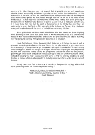 H I N D U R A S H T R A D A R S H A N
Page 127 of 130
aspects of it. One thing you may rest assured that all possible courses and aspects are
already viewed as carefully as human ingenuity can and neither the continuation nor the
termination of the war can find the Hindu Mahasabha unprepared to take full advantage of
every revolutionary phase the war passes through, near or far off, so as to press on the
Hindu casue. As has happened so many times in the Hindu History that it was precisely in
the darkest hour that the Avatar destined to deliver us was born, it is not quite unlikely, nay,
it is more likely than not, that the spirit of Renaissance of the Hindu Race may find an
opportunity to assert itself and as if by a miracle similar to those our Puranas sing, Hindudom
emerges triumphant over all the forces of evil which are attacking it today.
About possibilities and even about probabilities wise men should not assert anything
more definitely in such cases than pious hopes ! All that they should do is to conserve the
forces of their nation in the meanwhile, and wait for the probable time and tide so that they
may not be found wanting, if the probability doe arise all of a sudden.
Hindu Sabhaits and Hindu Sanghatanists ! Only see to it that on the eve of such a
probable, miraculous development in near future, do not play coward to your conscience
under the weight of the present or get stampeded by the pseudo-nationalistic forces into any
unbecoming pacts and do not sell you birth-rights for the mess of pottages, and play coward
to your own conscience ! Hold fast to the programme chalked out above for the present,
plain though it may seem and get not yourselves trapped into any untimely ourburst, which,
instead of bringing you near success may only serve to find you entirely disabled, to catch
the tide of fortune which in all probability is likely to reach your shores under the pressure of
the war !
In any case, hold fast to the crux of the Hindu Sanghatanist ideology which shall
serve you in any event, the Future may infold, namely :-
‘Hinduise all politics and Militarise Hindudom !’
Hindu Dharm ki Jaya ! Hindu Rashtra ki Jaya !
Vande Mataram
* * * * * * * *
 