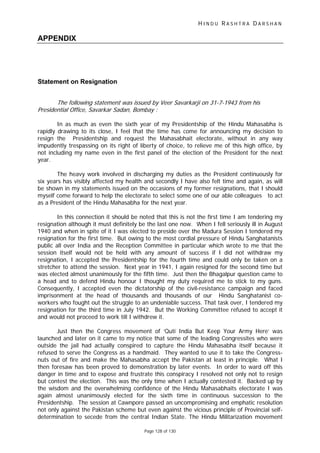 H I N D U R A S H T R A D A R S H A N
Page 128 of 130
APPENDIX
Statement on Resignation
The following statemen was issued by Veer Savarkarji on 31-7-1943 from his
Presidential Office, Savarkar Sadan Bombay :
t
,
In as much as even the sixth year of my Presidentship of the Hindu Mahasabha is
rapidly drawing to its close, I feel that the time has come for announcing my decision to
resign the Presidentship and request the Mahasabhait electorate, without in any way
impudently trespassing on its right of liberty of choice, to relieve me of this high office, by
not including my name even in the first panel of the election of the President for the next
year.
The heavy work involved in discharging my duties as the President continuously for
six years has visibly affected my health and secondly I have also felt time and again, as will
be shown in my statements issued on the occasions of my former resignations, that I should
myself come forward to help the electorate to select some one of our able colleagues to act
as a President of the Hindu Mahasabha for the next year.
In this connection it should be noted that this is not the first time I am tendering my
resignation although it must definitely be the last one now. When I fell seriously ill in August
1940 and when in spite of it I was elected to preside over the Madura Session I tendered my
resignation for the first time. But owing to the most cordial pressure of Hindu Sanghatanists
public all over India and the Reception Committee in particular which wrote to me that the
session itself would not be held with any amount of success if I did not withdraw my
resignation, I accepted the Presidentship for the fourth time and could only be taken on a
stretcher to attend the session. Next year in 1941, I again resigned for the second time but
was elected almost unanimously for the fifth time. Just then the Bhagalpur question came to
a head and to defend Hindu honour I thought my duty required me to stick to my guns.
Consequently, I accepted even the dictatorship of the civil-resistance campaign and faced
imprisonment at the head of thousands and thousands of our Hindu Sanghatanist co-
workers who fought out the struggle to an undeniable success. That task over, I tendered my
resignation for the third time in July 1942. But the Working Committee refused to accept it
and would not proceed to work till I withdrew it.
Just then the Congress movement of ‘Quti India But Keep Your Army Here’ was
launched and later on it came to my notice that some of the leading Congressites who were
outside the jail had actually conspired to capture the Hindu Mahasabha itself because it
refused to serve the Congress as a handmaid. They wanted to use it to take the Congress-
nuts out of fire and make the Mahasabha accept the Pakistan at least in principle. What I
then foresaw has been proved to demonstration by later events. In order to ward off this
danger in time and to expose and frustrate this conspiracy I resolved not only not to resign
but contest the election. This was the only time when I actually contested it. Backed up by
the wisdom and the overwhelming confidence of the Hindu Mahasabhaits electorate I was
again almost unanimously elected for the sixth time in continuous succession to the
Presidentship. The session at Cawnpore passed an uncompromising and emphatic resolution
not only against the Pakistan scheme but even against the vicious principle of Provincial self-
determination to secede from the central Indian State. The Hindu Militarization movement
 