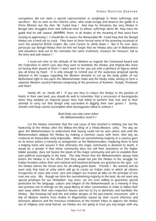 H I N D U R A S H T R A D A R S H A N
Page 12 of 130
everywhere did not claim a special representation or weightage in those sufferings and
sacrifices. But as soon as the reforms came, who could occupy and deserve the gaddi of a
Prime Minister but the Hon. Mr. Fuzlul Huq ! And now he threatens the very Hindus in
Bengal who struggled most and suffered most to whose sufferings alone Mr. Huq owes his
gaddi that he will 'satana' (सतायेगा) them, in all shades of the meaning of that word from
teasing to oppressing ! I should like to assure the Nonourable Mr. Fuzlul Huq that the Bengal
Hindus are a hard nut to crack. They have at times forced some of the prancing roconsuls of
even the powerful British Empire like Lord Curzon to climb down ! But if he ever does
persecute our Bengal Hindus then let him not forget that we Hindus also can in Maharahstra
and elsewhere deal out to his comrades the same treatment, measure for measure, full to
the brim and well shaken !
I need not refer to the attitude of the Moslem as regards the Communal Award and
the Federation in which case also they want to humiliate the Hindus and Shylock-like insist
on having their pound of flesh ! I don't want to tire you out with a plethora of figures which
you all know by heart. It is only enough to remind you of the audacious proposal openly
debated in the League regarding the Moslem demand to cut up the body politic of our
Motherland right in two parts-the Mohammedan India and the Hindu India,-aiming to form a
separate Moslem country-Pakistan-comprising of the provinces of Kashmir, Punjab, Peshawar
and Sind !
Hands off, sir, hands off ! If you aim thus to reduce the Hindus to the position of
helots in their own land, you should do well to remember that a seccession of Aurangazebs
when they wielded an Imperial power here had failed to perform that feat and in their
attempt to carry out that design only succeeded in digging their own graves ! Surely,
Jinnahs and Huqs cannot accomplish what Aurangazebs failed to achieve !
Real Unity can only come when
the Mohammedans need it !
Let the Hindus remember that the real cause of this mischief is nothing else but the
hankering of the Hindus after the Willow-the-Wisp of a Hindu-Moslem, unity. The day we
gave the Mohammedans to understand that Swaraj could not be won unless and until the
Mohammedans obliged the Hindus by making a common cause with them, that day we
rendered an honourable unity impossible. When an overwhelming majority in a country goes
on its knees before a minority so antagonistic as the Mohammedans, imploring them to lend
a helping hand and assures it that otherwise the major community is doomed to death, it
would be a wonder if that minor community does not sell their assistance at the higher
bidder possible, does not hasten the doom of the major community and aim to establish their
own political suzeraignty in the land. The only threat that the Mohammedans always hold
before the Hindus is to the effect that they would not join the Hindus in the struggle for
Indian freedom unless their anti-national and fanatical demands are granted on the spot. Let
the Hindus silence the threat once for all telling point blank : 'Friends ! We wanted and do
want only that kind of unity which will go to create an Indian state in which all citizens
irrespective of caste and creed, race and religion are treated all alike on the principle of one
man one vote. We, though we form the overwhelming majority in the land, do not want any
special privileges for our Hindudom; nay more, we are even willing to guarantee special
protection for the language, culture and religion of the Mohammedans as a minority if they
also promise not to infringe on the equal liberty of other communities in India to follow their
own ways within their own respective houses and not to try to dominate and humiliate the
Hindus. But knowing full well the anti-Indian designs of the pan-Islamic movement, with a
link of Moslem nations from Arabia to Afganisthan bound by their recent offensive and
defensive alliances and the ferocious tendencies of the frontier tribes to oppress the Hindus
out of religious and racial hatred, we Hindus are not going to trust you any longer with any
 