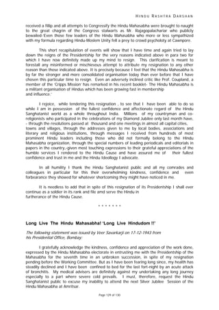 H I N D U R A S H T R A D A R S H A N
Page 129 of 130
received a fillip and all attempts to Congressify the Hindu Mahasabha were brought to naught
to the great chagrin of the Congress stalwarts as Mr. Rajagopalachariar who publicly
bewailed-‘Even those few leaders of the Hindu Mahasabha who more or less sympathized
with my formula regarding Hindu-Moslem Unity fell a prey to crowd psycholoty at Cawnpore.
This short recapitulation of events will show that I have time and again tried to lay
down the reigns of the Presidentship for the very reasons indicated above in para two for
which I have now definitely made up my mind to resign. This clarification is meant to
forestall any misinformed or mischievous attempt to attribute my resignation to any other
reason than those indicated above. It is precisely because I feel that the Hindu Mahasabha is
by far the stronger and more consolidated organisation today than ever before that I have
chosen this particular time to resign. Even an adversely inclined critic like Prof. Coupland, a
member of the ‘Cripps Mission’ has remarked in his recent booklet- The Hindu Mahasabha is
a militant organisation of Hindus which has been growing fast in membership
and influence.’
I rejoice, while tendering this resignation , to see that I have been able to do so
while I am in possession of the fullest confidence and affectionate regard of the Hindu
Sanghatanist world as a whole throughout India. Millions of my countryman and co-
religionists who participated in the celebrations of my Diamond Jubilee only last month have,
- through the resolutions passed at thousand and one meetings in almost all capital cities,
towns and villages, through the addresses given to me by local bodies, associations and
literary and religious institutions, through messages I received from hundreds of most
prominent Hindu leaders including those who did not formally belong to the Hindu
Mahasabha organization, through the special numbers of leading periodicals and editorials in
papers in the country,-given most touching expressions to their grateful appreciations of the
humble services I rendered to the Hindu Cause and have assured me of their fullest
confidence and trust in me and the Hindu Ideollogy I advocate.
In all humility I thank the Hindu Sanghatanist public and all my comrades and
colleagues in particular for this their overwhelming kindness, confidence and even
forbearance they showed for whatever shortcoming they might have noticed in me.
It is needless to add that in spite of this resignation of its Presidentship I shall ever
continue as a soldier in its rank and file amd serve the Hindu in
furtherance of the Hindu Cause.
* * * * * * *
Long Live The Hindu Mahasabha! ‘Long Live Hindudom !!’
The following statement was issued by Veer Savarkarji on 17-12-1943 from
his Presidential Office, Bombay:
I gratefully acknowledge the kindness, confidence and appreciation of the work done,
expressed by the Hindu Mahasabha electorate in entrusting me with the Presidentship of the
Mahasabha for the seventh time in an unbroken succession, in spite of my resignation
pending before the Working Committee. But as I have been fearing long since, my health has
steadily declined and I have been confined to bed for the last fort-night by an acute attack
of bronchitis. My medical advisers are definitely against my undertaking any long journey
especially to a part where severe cold prevails. I must, therefore, request the Hindu
Sanghatanist public to excuse my inability to attend the next Silver Jubilee Session of the
Hindu Mahasabha at Amritsar.
 