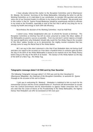 H I N D U R A S H T R A D A R S H A N
Page 130 of 130
t
I have already referred this matter to the Reception Committee and to Dharmaveer
Dr. Moonje, the General Secretary of the Hindu Mahasabha, intimating the latter to call the
Working Committee as it is laid down in our constitution, to consider this question and select
some one of our foremost leaders to officiate in my stead as the President. My personal view
in this matter is that Dr. Syama Prasad Mookerjee should be unanimously elected to officiate
in my stead as the President, especially in view of the fact that it will be very long for me to
recoup my health and energy to work with full efficiency.
Nevertheless the decision of the Working Committee must be held final.
I exhort every Hindu Sanghatanist who can, to attend the Session at Amritsar. The
Reception Committee at Amritsar has left no stone unturned to render this Silver Jubilee of
the Mahasabha as grand a success as possible. From my sick-bed I cannot express at length
the special significance why Hindudom should rally round the Pan-Hindu Flag on the occasion
of this Silver Jubilee Session so as to demonstrate the mighty mental revolution that has
already come to sway the Racial Soul of the Hindu Nation.
All I can say in this short statement is this that if but Hindudom does not betray itself
and does rise equal to the occasion as it has done a hundred times in centuries gone by-then
the day of the birth of the Hindu Mahasabha is bound to be marked red in the Hindu history
before long as the day of the birth of an Avatar : ‘the Saviour of the Hindu Nation’-as the day
of the birth of a New Yug : the Hindu Yug.
* * * * * * *
Telegraphic message dated 1-8-1944 sent by Veer Savarkar
The following Telegraphic message dated 1-8-1944 was sen by Veer Savarkarji to
Dharmaveer Bhopatkar, the Chairman of the Reception Committee, to welcome Dr. Syama
Prasadji on the accasion of his visit to Poona :
‘I join you in welcoming Dr. Mookerji. Hindudom is indebted to him so much for his
monumental services and his recent condemnation of Provincial self-determination to secede
from the Central Government and his determination to oppose Indian vivisection that I for
one wish that the crown of thorns of the Presidentship of the Hindu Mahasabha, the highest
honour that Hindudom can offer be bestowed on him next year.’
* * * * * * *
 