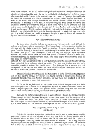 H I N D U R A S H T R A D A R S H A N
Page 13 of 130
more blank cheques. We are out to win Swarajya in which our ःव व along with the ःव व of
all other constituents will be safe. We are not out to fight with England only to find a change
of masters but we Hindus aim to be masters in our own house. A Swarajya that could only
be had at the humiliation and cost of Hindutva itself is for us Hindus as good as suicide. If
India is not freed from foreign domination the Indian Moslems cannot but be slaves
thsmselves. If they feel it to be true, if and when they feel they cannot do without the
assistance and the good will of the Hindus let them come then to ask for unity and that also
not to oblige the Hindus but to oblige themselves.' A Hindu Moslem unity which is effected
thus is worth having. The Hindus have realised to their cost that in this case seeking unity is
losing it. Henceforth the Hindu formula for Hindu-Moslem unity is only this-'if you come, with
you; if you don't without you; and if you oppose, in spite of you-the Hindus will continue to
fight for their National Freedom as best as they can' !
Non-Moslem Minorities in India
So far as other minorities in India are concerned, there cannot be much difficulty in
arriving at an Indian National consolidtion. The Parsees have ever been working shoulder to
shoulder with the Hindus against the English domination. They are no fanatics. From the
great Dadabhai Nowroji to the renowned revolutionary lady Madam Kama the Parsees have
contributed their quota of true Indian patriots, nor have they ever displayed any but goodwill
towards the Hindu Nation which to them had proved a veritable saviour of their race.
Culturally too they are most closely akin to us. In a lesser degree the same thing could be
said about the Indian Christians.
Although they have yet done but little to contribute any help to the national struggle yet they
have not acted like a millstone round our neck. They are less fanatical and are more
amenable to political reason than the Moslems. The Jews are few in number and not
antagonistic to our national aspirations. All these minorities of our countrymen are sure to
behave as honest and patriotic citizens in an Indian State.
Those who accuse the Hindus and the Mahasabha of being communal should ponder
well on the fact that Hindus have never been found wanting in reciprocating feelings of
amicability towards these non-Moslem minorities, nor ever have they grudged to let them
have what is justly due to them-their countrymen.
So far as the Anglo-Indians are concerned their present arrogance and the lion's
share they got in the Franchise under the present Reforms Act would vanish in a minute as
soon as England goes out. Their sound political instinct will soon bring them in a line with
other Indian citizens; otherwise they could easily be brought to their senses.
But with the Mohammedans the case is quite different. I warn the Hindus that the
Mohammedans are likely to prove dangerous to our Hindu nation and the existence of a
common Indian State even if and when England goes out. Let us not be stone blind to the
fact that they as a community still continue to cherish fanatical designs to establish a Moslem
rule in India. Let us work for harmony, let us hope for the best, but let us be on our guard !
Two antagonistic Nations living in India
side by side
As it is, there are two antagonistic nations living side by side in India several infantile
politicians commit the serious mistake in supposing that India is already welded into a
harmonious nation, or that it could be welded thus for the mere wish to do so. These our
well-meaning but unthinking friends take their dreams for realities. That is why they are
impatient of communal tangles and attribute them to communal organizations. But the solid
fact is that the so-called communal questions are but a legacy handed down to us by
 