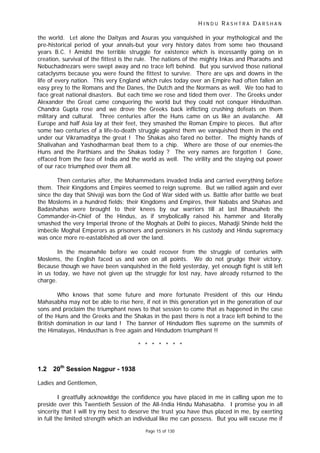 H I N D U R A S H T R A D A R S H A N
Page 15 of 130
the world. Let alone the Daityas and Asuras you vanquished in your mythological and the
pre-historical period of your annals-but your very history dates from some two thousand
years B.C. ! Amidst the terrible struggle for existence which is incessantly going on in
creation, survival of the fittest is the rule. The nations of the mighty Inkas and Pharaohs and
Nebuchadnezars were swept away and no trace left behind. But you survived those national
cataclysms because you were found the fittest to survive. There are ups and downs in the
life of every nation. This very England which rules today over an Empire had often fallen an
easy prey to the Romans and the Danes, the Dutch and the Normans as well. We too had to
face great national disasters. But each time we rose and tided them over. The Greeks under
Alexander the Great came conquering the world but they could not conquer Hindusthan.
Chandra Gupta rose and we drove the Greeks back inflicting crushing defeats on them
military and cultural. Three centuries after the Huns came on us like an avalanche. All
Europe and half Asia lay at their feet, they smashed the Roman Empire to pieces. But after
some two centuries of a life-to-death struggle against them we vanquished them in the end
under our Vikramaditya the great ! The Shakas also fared no better. The mighty hands of
Shalivahan and Yashodharman beat them to a chip. Where are those of our enemies-the
Huns and the Parthians and the Shakas today ? The very names are forgotten ! Gone,
effaced from the face of India and the world as well. The virility and the staying out power
of our race triumphed over them all.
Then centuries after, the Mohammedans invaded India and carried everything before
them. Their Kingdoms and Empires seemed to reign supreme. But we rallied again and ever
since the day that Shivaji was born the God of War sided with us. Battle after battle we beat
the Moslems in a hundred fields; their Kingdoms and Empires, their Nababs and Shahas and
Badashahas were brought to their knees by our warriors till at last Bhausaheb the
Commander-in-Chief of the Hindus, as if smybolically raised his hammer and literally
smashed the very Imperial throne of the Moghals at Delhi to pieces, Mahadji Shinde held the
imbecile Moghal Emperors as prisoners and pensioners in his custody and Hindu supremacy
was once more re-eastablished all over the land.
In the meanwhile before we could recover from the struggle of centuries with
Moslems, the English faced us and won on all points. We do not grudge their victory.
Because though we have been vanquished in the field yesterday, yet enough fight is still left
in us today, we have not given up the struggle for lost nay, have already returned to the
charge.
Who knows that some future and more fortunate President of this our Hindu
Mahasabha may not be able to rise here, if not in this generation yet in the generation of our
sons and proclaim the triumphant news to that session to come that as happened in the case
of the Huns and the Greeks and the Shakas in the past there is not a trace left behind to the
British domination in our land ! The banner of Hindudom flies supreme on the summits of
the Himalayas, Hindusthan is free again and Hindudom triumphant !!
* * * * * * *
1.2 20th
Session Nagpur - 1938
Ladies and Gentlemen,
I greatfully acknowldge the confidence you have placed in me in calling upon me to
preside over this Twentieth Session of the All-India Hindu Mahasabha. I promise you in all
sincerity that I will try my best to deserve the trust you have thus placed in me, by exerting
in full the limited strength which an individual like me can possess. But you will excuse me if
 