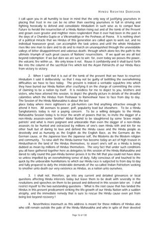 H I N D U R A S H T R A D A R S H A N
Page 16 of 130
I call upon you in all humility to bear in mind that the only way of justifying yourselves in
placing that trust in me can be no other than exerting yourselves in full in striving and
fighting heroically to defend and consolidate Hindudom in such wise as to compel Near
Future to herald the resurrection of a Hindu Nation rising out and of the tomb of the Present
and grown even greater and mightier more resplendent than it ever had been in the past in
the days of a Chandra Gupta or a Vikramaditya or the Peshwas at Poona. It is nothing short
of a political miracle that we Hindus of this generation are called upon to work out, and no
individual howsoever great, can accomplish the task unless and until the whole Hindudom
rises like one man to dare and to do and to march on unvanquished through the unavoidable
valleys of bitter disappointment and valorous death- through which alone lies the path to the
ultimate triumph of such great causes of Nations' resurrections. If we quail we are all lost
beyond redemption; if we but dare we are sure to win; for, even today we posses the power,
the volcanic fire within us. We only know it not. Rouse it confidently-and it shall burst forth
like into the column of the sacrificial Fire which led the Aryan Patriarchs of our Hindu Race
from victory to victory.
2. When I said that it is out of the tomb of the present that we have to resurrect
Hindudom I said it deliberately; so that I may not be guilty of belittling the overwhelming
difficulties we have to face today. The present is indeed a veritable sepulchre into which
they have buried our Hindu Nation after crucifying it on the charge of committing the crime
of claiming to be a nation by itself. It is needless for me to depict to you, brothers and
sisters, who have attened this session, to depict the ghastly picture in details of the dreadful
calamities which the Hindus from Peshawar to Rameshwar have to face from day to day.
The Session of the Hindu Mahasabha is about the last
place today where mere sightseers or job-hunters can find anything attractive enough to
attend it here. All avenues to power, pelf, popularity lead but elsewhere. To be a Hindu
Sanghatanists today is not a paying concern. To be a willing delegate to the Hindu
Mahasabha Session today is to incur the wrath of powers that be, to invite the dagger of a
non-Hindu assassin-some 'brother' Abdul Rushid to be slaughtered by some 'brave mopla
patriots' and what is more poignant and unbearable than even the dagger of a non-Hindu
assassin,-to be hunted and ostracized by millions of one's own Hindu kith and kin for no
other fault but of daring to love and defend the Hindu cause and the Hindu people as
devotedly and as humanly as the English do the English Race, as the Germans do the
German cause, or the Japanese love the Japanese self, the Moslems do the Moslem religion
and community. To raise aloft the Hindu banner has become today an act of high treason in
Hindusthan-in the land of the Hindus themselves, to assert one's self as a Hindu is being
dubbed as mean by millions of Hindus themselves. The very fact that under such conditions
you all have gathered together here as delegates to this session of the Hindu Mahasabha and
dared to rally round this pan-Hindu benner proves it to the hilt that you could not have done
so unless impelled by an overwhelming sense of duty, fully conscious of and touched to the
quick by the unbearable humiliations to which our Hindu race is subjected to from day to day
and fully prepared to dafy the intolerable demands of the so-called Indian Patriotism seeking
to smother unto death our very existence as Hindus, as a nation unto ourselves.
3. I shall not, therefore, go into any current and detailed grievances or local
questions affecting Hindu interests today but leave them to be dealt with severally in the
resolutions and speeches on them to be passed and delivered in this session later on. I shall
restrict myself to the two outstanding questions : 'What is the root cause that has landed the
Hindus in this present predicament striking the life-growth of our Hindu Nation with a sudden
atrophy, and the immediate remedy that is sure to rescue the Hindu cause even yet from
being lost beyond recovery !
4. Nevertheless inasmuch as this address is meant for those millions of Hindus also
who still remain outside the pale of the Hindu Mahasabha and who in spite of their devoted
 