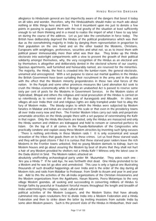 H I N D U R A S H T R A D A R S H A N
Page 17 of 130
allegiance to Hindutvain general are but imperfectly aware of the dangers that beset it today
on all sides and wonder, therefore, why the Hindusabhaits should make so much ado about
nothing or little things here and there. I feel it incumbent upon me just to denote a few
points in passing to acquaint them with the real gravity of the situation at least sufficiently
enough to set them thinking and in a mood to realize the import of what I have to say later
on during the course of the address. Let us just take the constitution in force today. The
British have deliberately deprived the Hindus of the political predominance which was their
due as the overwhelming majority in India by danying them representation in proportion to
their population on the one hand and on the other loaded the Moslems, Christians,
Europeans with weightages, preferences, securities and what not, so as to invest them with
political power immeasurably more than what was their due. They broke up the Hindu
electorate into watertight compartments with a view to prevent the growth of their political
solidarity amongst themselves, why, the very recognition of the Hindus as an electoral unit
by themselves is altogether and deliberately denied in the electoral scheme of our country.
Spacious apartments, well furnished and honourably named, are reserved for the minorities.
The majority, the Hindu, the host is crowded into the lumber-room, the general electorate,
unnamed and unrecognized. With a set purpose to starve out martial qualities in the Hindus
the British Government have been curtailing their recruitment in the army and in the police
with the effect that the Moslem minority preponderates in those two vital forces of the
nation. In the Punjab and some other provinces measures like Land alienation Act seek to
crush the Hindus economically while in Bengal an unabashed Act is passed to reserve some
sixty per cent of posts for the Moslems in Government Services. In the Moslem states of
Hyderabad, Bhopal and others the religious and racial presecution of the Hindus is carried on
so relentlessly as to remind one of the days of Aurangazeb and Allaudin. In cities and
villages all over India their civil and religious rights are daily trampled under foot to allay the
fury of Moslem mobs. The bloody orgies to which the Hindus were subjected by Moslem
fanatics in Malabar and kohat are enacted on this scale or that even in the presidency towns
all over India every now and then. The Frontier Moslem tribes carry out raids and perpetrate
unnamable atrocities on the Hindu people there with a set purpose of exterminating the Kafir
in that region. Only the Hindu Merchants are looted, only the Hindus are massacred and only
the Hindu women and children are kidnapped and held to rensom or converted perforce to
Islam. On the top of it all comes in the Psuedo-Nationalism of the Congressites who
practically condone and explain away these Moslem atrocities by inventing such lying excuses
: 'There is nothing anti-Hindu in these Moslem raids ! It is only economical and sexual
stravation of the tribes that goads them on to these crimes. Let us feed those starved souls
and they will be good citizens !' But it is curious that these starved poor raiders leave the rich
Moslems in the Frontier towns unlooted, find no young Moslem damsels to kidnap, burn no
Moslem houses and go about assuring the Moslem by beat of drums that they shall not hurt
a hair of any Moslem provided he shelters not a Hindu Kafir ! Witness only the latest case in
the Dadu district in Sind. The Moslem raiders attacked on
absolutely unoffending archaeological party under Mr. Muzumdar. They askes each one :
'Are you a Hindu ?' If he said Aye, he was forthwith shot dead. One Hindu pretended to be
a Moslem and he was let go alive and unmolested. This case is only a typical one illustrating
thousands of such dreadful happenings all over India and is the order of the day during all
Moslem riots and raids from Malalbar to Peshawar, from Sindh to Assam and year in and year
out. Add to this the activities of the all-India organizations of the Christian missionaries and
the Moslem organizations from the Agakhanis, Hasan Nizamis, Peera Motamiyas to the very
village Moslem goondas, all seeking and succeeeding in converting millions of Hindus to
foreign faiths by peaceful or fraudulent forceful means throughout the length and breadth of
India undermining the religious, racial, cultural and
political activities of the Moslem Leaguers, and the Moslem States that have already
culminated into open resolutions first to divide India into a Moslem Federation and a Hindu
Federation and then to strike down the latter by inviting invasions from outside India by
some alien Moslem powers. Such is the present state of the Hindus in Hindusthan, their own
 