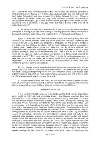 H I N D U R A S H T R A D A R S H A N
Page 18 of 130
land ! And yet the worst factor remains to be told. For, even to refer to these calamities to
which the Hindus have fallen a prey is damned as a national sin by that new cult which calls
itself 'Indian Nationalists' and leads at present the Indian National Congress. Offering a
blank cheque to the Moslem by one hand they deliver ultimatum to the Hindus by the other.
'Get looted but don't report, get stabbed but don't shriek, get repressed as Hindus but don't
organize to resist it as Hindus; or else you will be damned as traitors to the cause of our
Indian Nationalism !!!'
5. In the face of these facts who else but a fool or a foe can accuse the Hindu
Mahasabha of making much ado about nothing or fancying grievances where none exists or
dealing only with some superstitious and empty contents of religious of racial slogans ?
Again, in the face of these facts what wonder is there that leaving aside those who
continue to be counted amongst Hindus but whose hearts have ceased to respond to their
Hinduness or who openly disown any allegiance to Hindudom, we find crores of Hindus all
over India every fibre of whose life vibrates with the racial, religious or cultural consciousness
of being Hindus, sorely afflicted to see our Hindu race beset by all these calamities and
subjected to such unbearable humiliations. On all sides today the anxious question is asked
by crores of Hindus : 'How are we to remedy this evil ? How is that we fell ? How are we
Hindus to rise again as Hindus and recover our position as a Nation great amongst the
nations in the world ?' This recent searching of heart is one of the most encouraging signs to
show that the soul of our Hindu race is roused again from the deadly swoon of self-
forgetfulness. It is natural that on its return to self-consciousness it should raise these
bewildering questions as to its whereabouts.
Although it is not possible to deal exhaustively with these anxious questions that are
daily pouring on us from all sides within the limited compass of an address like this, yet I feel
that if but I can succeed in pointing out the root cause which has landed us on this sad plight
and the immediate step which we must and fortunately we also can take with a view to come
out of it, my address will serve its purpose fairly well.
6. In order to find out the root cause, the first initial error which is leading us into a
series of all derivative errors rendered us Hindus insensible to the very fact that we had a
National being at all, we must first have a hurried peep into our racial history.
A peep into our History
It is at least some 5,000 years ago, to the Vaidic age that the beginning of our Hindu
Nation could be historically and undeniably traced. Our National ancestors lived and
flourished then on the banks of the seven Sindhus and were laying foundations of a Nation
that was destined to grow later on into a mighty Hindu Nation. Racially and culturally they
were called Aryans; territorially they bore the name of the Sapta Sindhus or Sindhus. One
of our provinces and its people on the banks of the Sindhu River bear the very same name
down to this day and are called Sindh and Sindhus respectively. They crossed the Ganges,
the Vindhyas the Godavari in their vigorous and valorous course of colonization and conquest
till they reached the Southern and the Eastern and Western limits of India. By an admirable
process of assimilation, elimination and consolidation, political, racial and cultural, they
welded all other non-Aryan peoples whom they came in contact with or conflict with through
this process of their expansion in this land from the Indus to the Eastern sea and from the
Himalayas to the Southern sea into a national unit. Politics and religion vied with each other
with a conscious policy of ultimately uniting them all into a national being bound together by
the ties of a common religion, common language, common culture, a common Fatherland
and a common Holyland. Witness for example the four धाम-the religious holy outposts
roughly marking the four limits of our Holyland-Badrikedar, Dwarka, Rameshwar and
 