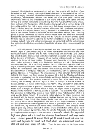 H I N D U R A S H T R A D A R S H A N
Page 19 of 130
Jagannath, identifying them as demarcatingly as it was then possible with the limits of our
Fatherland as well. Leaving mythological period alone even in the period of our definite
history the mighty centralised empires of Chandra Gupta Maurya, Ghandra Gupta the Second,
Vikramaditya, Yashovardhan, Pulkeshi, Shri Harsha and such other great Samrats and
Chakravartis added to this consolidation of our people and made them vibrate with the
stirrings of a common political and national being, Powerful invasions of the Greeks, Shakas,
Huns and such other foreign races which threatened our people with a common danger and
the mighty conflicts they had to wage to overcome that danger by presenting a common
front to it lasting sometimes for centuries vested all the more their consciousness of cultural,
political, racial and religious oneness marking them out as a national unit by themselves, in
spite of their internal differences in relation to other non-Indian National units. The long
period of peace unmolested by external political danger worth the name-that intervened
between the ultimate triumph of the Hindus over the Huns and the invasion of India by the
Moslems was pre-eminently devoted to the further consolidation of our people and their
religious, cultural, racial and political oneness grew so pronounced, definite and conscious
that by the time the Moslems came in they found India full grown into a homogeneous Hindu
people.
Under the pressure of the Moslem invasions and their consolidation into a powerful
Moslem Empire at Delhi political unity of the Hindus from Kashmir to Rameshwar and Sindh
to Bengal intensified still more and the name Hindu derived form the Vaidic Sapta Sindhus
had already become the honoured and beloved common appellation of our race centuries
before the days of Prithviraj. Thousands of our martyrs embraced death as 'Hindus' to
vindicate the honour of Hindu religion. Thousands upon thousands, princes and peasants
alike, revolted and rose as Hindus under Hindu flags and fought and fell in fighting against
their non-Hindu foes. Till at last Shivaji was born, the hour of Hindu triumph was struck, the
day of Moslem supremacy set. Under one common name 'The Hindus', under one common
banner, the Hindu banner, under one common Hindu leadership, with one common ideal of
the establishment of 'Hindu-Pad-Padashahi' (The Hindu Empire), with one common aim, the
political liberation of 'Hindusthan', the emancipation of their common Motherland and
Holyland, the Hindus rose from province to province till at last the Maratha confederacy
succeeded in beating to a chip the Moslem Nababs and Nizams, Badashas and Padashas in a
hundred battlefields. The Marathas advanced victorious East, West, North and South,
dropping their secondary capitals at Tanjore, at Gunti, at Kolhapur, at Baroda, at Dhar, at
Gwalior, at Indore, at Jhansi, till they reached the “अटक”. They ruled at Delhi and held the
Moslem Moghul Emperors as prisoners, pensioners and paupers in their camp. The Sikh
Hindus ruled in Punjab, the Gurkha Hindus in Nepal, the Rajput Hindus in Rajputana, the
Maratha Hindus form Delhi to Tanjore, Dwarka to Jagnnath. Thus at last the Vaidic Sindhus
had grown into a mighty Hindu people, a Hindu nation, a Hindu-Pada-Padashahi which is a
word used by Bajirao himself. If you wish to realise fully how the mighty movement was
surcharged with the intense consciousness of Hindutva, how are martyrs, heroes, victors
from Prithviraj, Pratap, Shivaji, Guru Govind, Banda, down to the days of Nana Fadanavis
and Mahadji Shinde owned and gloried in their National and Religious oneness as Hindus,
and were proud of their national appellation as Hindus !!, you may do well to read, for want
of a better book, my historical work named 'Hindu-Pad-Padashahi'. Here owing to limited
space I quote only a stanza from out of a letter, by way of illustration written so late as in
1793 to Nana Fadanavis by Govindrao Kale, the Maratha Ambassador to the Nizam, so that
you may listen to their thoughts in their own words :- 'अटक नद चे अलीकडे द ण समुिा-पावेतो
हंदंचेु ःथान, तुकःथान न हे । हे आपली सीमा पांडवांपासून वबमा द यापावेत यांनी राखून उपभोग
घेतला. पेश यांचे पु यूताप िन महादजी िशं ांचे बु िन तलवार चे पराबम सव घरास आल.
यांनीं यांनीं हंदःथानांतु िशर उचललीं यांची िशं ांनी फोडलीं. यांत सावभौम व हातीं लागण, यश,
क ित यांचे नगारे वाजण इत या गो ी आहेत. 'From the river Attuck to the Indian ocean
 