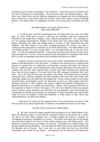 H I N D U R A S H T R A D A R S H A N
Page 20 of 130
- f
t
extends the land of Hindus, Hindusthan, not Turkasthan. These have been our frontiers form
the times of Pandavas to Vikramaditya. They preserved them and enjoyed Empires. After
them came effete rulers and the Moslems conquered our Kingdom but now everything has
been restored to us and rewon under the Peshvas and by the valorous sword of Mahadji
Shinde ! The Hindu Empire is established, the fame of our victory goes resounding all round
!'
The Hindu Nation is an organic growth and no
Paper make Makeshi t
7. It will be clear from this hurried peep into our history that ever since the Vaidic
ages, for some 5,000 years at least, in the past our forefathers had been shaping the
formation of our people into a religious, racial, cultural and political unit. As a consequence
of it all, growing organically the Sindhus of the Vaidic time have grown today into Hindu
Nation, extending over India and holding India in common as their Fatherland and their
Holyland. No other Nation in the world, excepting perhapes the Chinese, can claim a
continuity of life and growth so unbroken as our Hindu Nation does. The Hindu Nation is not
a mushroom growth. It is not a treaty nation. It is not paper-made toy. It was not cut to
order. It is not an outlandish makeshift. It has grown out of this soil and has its roots struck
deep and wide in it. It is not a fiction invented to spite the Moslems or anybody in the world.
But it is a fact as stupendous and solid as the Himalayas that border our North.
It matters not that it had and it has sects and sections, dissimilarities and differences
within its fold-what Nation is free from them ? A Nation is not marked out as a separate unit
because its people have no subdivisions and diversities amongst themselves but because
they as a whole present a more homogeneous unity amongst themselves than they have in
common with all other alien national units; because they differ definitely and immensely
more from all other peoples in the world than they differ amongst themselves from each
other. This is the only test that marks out nation in the world. The hindus having a common
Fatherland and a common Holyland and both identified with each other have made their
nationality doubly sure and stand this test doubly well. As the running outline of our history
sketched above unmistakably reveals, for thousands of years our Hindu people had been
definitely conscious of their religious and cultural, political and patriotic homogenity as a
people by themselves, as a Nation unto themselves. What is to be specially noted here for
the argument in hand is the fact that down to the fall of the Maratha Empire our people,
princes, patriots, poets, preachers and statesmen, all and altogether strove consciously and
continuously to develop and intensify the conception of Hindu nationality and exerted their
might to its best to establish a 'Hindu-Pad-Padashahi,' a Hindu Empire in India, which they
called Hindusthan, the land of the Hindus.
I shall leave the thread of this argument here to be resumed later on when I shall
have to point out its special significance in relation to the problems we have to face today.
The Rise of the Concep of an Indian Nation
8. We have traced the organic growth and development of our Hindu Nation to the
fall of the Maratha Empire in 1818 and the consequent advent of the British rule in India.
The fall of our Sikh Hindu kingdom also in Punjab enabled the British to establish an
unchallenged supremacy throughout our country. The British had found that all the bloody
wars they had to fight in the course of their Indian conquest were with Hindu powers. The
Moslem as a political factor was nowhere to be faced. The Moslem as a political power was
already smashed by the Marathas. The only fight the British had to face single-handed with
the Moslems was at Plassey. But it was such an easy affair that they say the British
Commander won it while he was asleep ! Consequently, the first anxiety of the British was
 