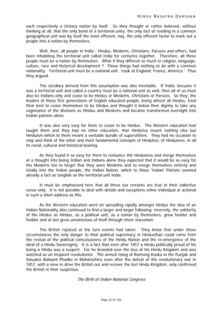 H I N D U R A S H T R A D A R S H A N
Page 22 of 130
each respectively a Unitary nation by itself. So they thought or rather believed, without
thinking at all, that the only bond of a territorial unity, the only fact of residing in a common
geographical unit was by itself the most efficient, nay, the only efficient factor to mark out a
people into a nation by themselves.
Well, then, all people in India : Hindus, Moslems, Christians, Parsees and others, had
been inhabiting the territorial unit called India for centuries together. Therefore, all these
people must be a nation by themselves. What if they differed so much in religion, language,
culture, race and historical development ? Those things had nothing to do with a common
nationality. Territorial unit must be a national unit. Look at England, France, America.' Thus
they argued.
The corollary derived from this assumption was also inevitable. If India, becuase it
was a territorial unit and called a country must be a national unit as well, then all of us must
also be Indians only and cease to be Hindus or Moslems, Christians or Parsees. So they, the
leaders of those first generations of English educated people, being almost all Hindus, tried
their best to cease themselves to be Hindus and thought it below their dignity to take any
cognizance of the divisions as Hindus and Moslems and became transformed overnight into
Indian patriots alone.
It was also very easy for them to cease to be Hindus. The Western education had
taught them and they had no other education, that Hindutva meant nothing else but
Hinduism which to them meant a veritable bundle of superstitions. They had no occasion to
stop and think of the other and most fundamental concepts of Hindutva, of Hinduness, in all
its racial, cultural and historical bearing.
As they found it so easy for them to renounce thir Hinduness and merge themselves
at a thought into being Indian and Indians alone they expected that it would be as easy for
the Moslems too to forget that they were Moslems and to merge themselves entirely and
totally into the Indian people, the Indian Nation, which to those 'Indian' Patriots seemed
already a fact as tangible as the territorial unit India.
It must be emphasized here that all these our remarks are true in their collective
sense only. It is not possible to deal with details and exceptions either individual or actional
in such a short address as this.
As the Western education went on spreading rapidly amongst Hindus the idea of an
Indian Nationality also continued to find a larger and larger following; inversely, the solidarity
of the Hindus as Hindus, as a political unit, as a nation by themselves, grew feebler and
feebler and at last grew unconscious of itself through sheer starvation.
The British rejoiced at the turn events had taken. They knew that under those
circumstances the only danger to their political supremacy in Hindusthan could come from
the revival of the political consciousness of the Hindu Nation and the re-emergence of the
ideal of a Hindu Sovereignty. It is a fact that even after 1857 a Hindu politically proud of his
being a Hindu was a suspect. For he brooded over the loss of his Hindu Kingdom and was
watched as an incipient revolutionist. The armed rising of Ramsing Kooka in the Punjab and
Vasudeo Balwant Phadke in Maharashtra even after the defeat of the revolutionary war in
1857, with a view to drive the British out and recover the lost Hindu Kingdom, only confirmed
the British in their suspicious.
The Birth of Indian National Congress
 