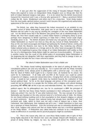 H I N D U R A S H T R A D A R S H A N
Page 23 of 130
9. It was just after the suppression of the rising of Vasudeo Balwant Phadke of
Poona who aspired to revive an independent Hindu Kingdom even as Shivaji did, that the
birth of Indian National Congress took place. It is to be noted that the British Government
favoured the movement and it was a Viceroy who sponsored it ! Many a prominent British
civilian like Mr. Hume, Wedderburn and others led it for a long time. Great Hindu leaders
from the most public-spirited motives nursed it and it became the organised and authoritative
spokesman of the new cult of Indian Patriotism.
The British, too, while they favoured this Indian movement as an antidote to any
possible revival of Hindu Nationalism, took good care to see that the Moslem solidarity as
Moslems did not suffer in any way by catching the contagion of this new Indian Nationalist
cult. For the British knew that if the Moslems also joined that cult as wholeheartedly as the
Hindus did, then there would really be a united Indian Nation-a contingency likely to prove
perhaps more dangerous to British supremacy in India than a Hindu revival could single-
handedly prove to be. The British dreaded and hated any real genuine and fruitful rise of
Indian Nationalism as much-if not more-as they did any revival of Hindu Nationalism. So
they on the one hand encouraged and helped surreptitously the fanatical hatred, enmity and
distrust, which the Moslems ever bore to the Hindu Nation, thus rendering any efficient
Indian national unity as delusive as a mirage and on the other hand encouraged the Hindus,
at least in the beginning to pursue that mirage of an Indian Nationalism with avidity so that
the rise of a Homogeneous Hindu Nation might be ruled out of practical politics. Of course it
is another matter that the result of this British policy of encouraging Indian Nationalism in
the beginning did not altogether fulfil their expectations and they had to change it later on.
But that does not belie the fact I have referred to above.
The Ideal of Indian Nationalism was in fact a Noble one
10. The Hindus found nothing objectionable in the ideal of uniting all India into a
consolidated political unit and very naturally so. For it suited well with the Hindu mentality
with its synthetic trend, always prone to philosophies with a universal urge. It is also true
that the Ideal of Politics itself ought to be a Human state, all mankind for its citizen, the
earth for its motherland. If all India with one-fifth of the human race could be united
irrespective of religious, racial and cultural diversities, merging them all into a homogeneous
whole, it would be but a gigantic stride taken by mankind towards the realization of that
human political Ideal. So far as the ideal language and picture of this conception went it
could not but be attractive to a people like the Hindus with a religious and cultural ideology
preaching 'सव ख वदं ॄ ' all this is but one and indivisible Brahma. But Brahma, even in its
political aspect, like its philosophical one, has for its counterpart a माया the principal of
division ! And this fact those Hindu Patriots overlooked in their enthusiasm for the ideal-if
India was united !-Yes, but the 'If' was what mattered most. The new concept of an Indian
Nationality was founded on the only common bond of a territorial unity of India; the Hindus
for one found nothing revolting even in that assumption to their deepest religious or cultural
or racial sentiments. Because their national being had already been identified with that
territorial unit, India, which to them was not only a land of sojourn but a home, their
Fatherland, their Motherland, their Holyland and all in one ! Indian Patriotism to them was
but a synonym of Hindu Patriotism. Even the territorial unit was as intimately identified with
their racial, religious and cultural unit that an Indian Nation was but a territorial appellation
of the Hindu Nation. If Hindusthan was called India but continute to be a Hindusthan, it
made no differences in essentials and for practical purposes might be overlooked.
11. That is the reason why, later on, even those Hindu leaders who in spite of their
being highly educated in the Western lore were also deeply imbued with Hinduness, were
proud of being Hindus by religion, by race, by culture and joined the Indian National
 
