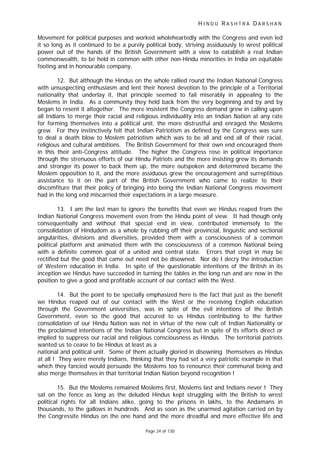 H I N D U R A S H T R A D A R S H A N
Page 24 of 130
Movement for political purposes and worked wholeheartedly with the Congress and even led
it so long as it continued to be a purely political body, striving assiduously to wrest political
power out of the hands of the British Government with a view to eatablish a real Indian
commonwealth, to be held in common with other non-Hindu minorities in India on equitable
footing and in honourable company.
12. But although the Hindus on the whole rallied round the Indian National Congress
with unsuspecting enthusiasm and lent their honest devotion to the principle of a Territorial
nationality that underlay it, that principle seemed to fail miserably in appealing to the
Moslems in India. As a community they held back from the very beginning and by and by
began to resent it altogether. The more insistent the Congress demand grew in calling upon
all Indians to merge their racial and religious individuality into an Indian Nation at any rate
for forming themselves into a political unit, the more distrustful and enraged the Moslems
grew. For they instinctively felt that Indian Patriotism as defined by the Congress was sure
to deal a death blow to Moslem patriotism which was to be all and end all of their racial,
religious and cultural ambitions. The British Government for their own end encouraged them
in this their anti-Congress attitude. The higher the Congress rose in political importance
through the strenuous efforts of our Hindu Patriots and the more insisting grew its demands
and stronger its power to back them up, the more outspoken and determined became the
Moslem opposition to it, and the more assiduous grew the encouragement and surreptitious
assistance to it on the part of the British Government who came to realize to their
discomfiture that their policy of bringing into being the Indian National Congress movement
had in the long end miscarried their expectations in a large measure.
13. I am the last man to ignore the benefits that even we Hindus reaped from the
Indian National Congress movement even from the Hindu point of view. It had though only
consequentially and without that special end in view, contributed immensely to the
consolidation of Hindudom as a whole by rubbing off their provincial, linguistic and sectional
angularities, divisions and diversities, provided them with a consciousness of a common
political platform and animated them with the consciousness of a common National being
with a definite common goal of a united and central state. Errors that crept in may be
rectified but the good that came out need not be disowned. Nor do I decry the introduction
of Western education in India. In spite of the questionable intentions of the British in its
inception we Hindus have succeeded in turning the tables in the long run and are now in the
position to give a good and profitable account of our contact with the West.
14. But the point to be specially emphasized here is the fact that just as the benefit
we Hindus reaped out of our contact with the West or the receiving English education
through the Government universities, was in spite of the evil intentions of the British
Government, even so the good that accured to us Hindus contributing to the further
consolidation of our Hindu Nation was not in virtue of the new cult of Indian Nationality or
the proclaimed intentions of the Indian National Congress but in spite of its efforts direct or
implied to suppress our racial and religious consciousness as Hindus. The territorial patriots
wanted us to cease to be Hindus at least as a
national and political unit. Some of them actually gloried in disowning themselves as Hindus
at all ! They were merely Indians, thinking that they had set a very patriotic example in that
which they fancied would persuade the Moslems too to renounce their communal being and
also merge themselves in that territorial Indian Nation beyond recognition !
15. But the Moslems remained Moslems first, Moslems last and Indians never ! They
sat on the fence as long as the deluded Hindus kept struggling with the British to wrest
political rights for all Indians alike, going to the prisons in lakhs, to the Andamans in
thousands, to the gallows in hundreds. And as soon as the unarmed agitation carried on by
the Congressite Hindus on the one hand and the more dreadful and more effective life and
 