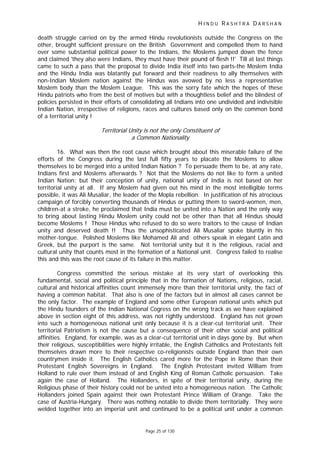 H I N D U R A S H T R A D A R S H A N
Page 25 of 130
death struggle carried on by the armed Hindu revolutionists outside the Congress on the
other, brought sufficient pressure on the British Government and compelled them to hand
over some substantial political power to the Indians, the Moslems jumped down the fence
and claimed 'they also were Indians, they must have their pound of flesh !!' Till at last things
came to such a pass that the proposal to divide India itself into two parts-the Moslem India
and the Hindu India was blatantly put forward and their readiness to ally themselves with
non-Indian Moslem nation against the Hindus was avowed by no less a representative
Moslem body than the Moslem League. This was the sorry fate which the hopes of these
Hindu patriots who from the best of motives but with a thoughtless belief and the blindest of
policies persisted in their efforts of consolidating all Indians into one undivided and indivisible
Indian Nation, irrespective of religions, races and cultures based only on the common bond
of a territorial unity !
Territorial Unity is not the only Constituent of
a Common Nationality
16. What was then the root cause which brought about this miserable failure of the
efforts of the Congress during the last full fifty years to placate the Moslems to allow
themselves to be merged into a united Indian Nation ? To persuade them to be, at any rate,
Indians first and Moslems afterwards ? Not that the Moslems do not like to form a united
Indian Nation; but their conception of unity, national unity of India is not based on her
territorial unity at all. If any Moslem had given out his mind in the most intelligible terms
possible, it was Ali Musaliar, the leader of the Mopla rebellion. In justification of his atrocious
campaign of forcibly converting thousands of Hindus or putting them to sword-women, men,
children-at a stroke, he proclaimed that India must be united into a Nation and the only way
to bring about lasting Hindu Moslem unity could not be other than that all Hindus should
become Moslems ! Those Hindus who refused to do so were traitors to the cause of Indian
unity and deserved death !! Thus the unsophisticated Ali Musaliar spoke bluntly in his
mother-tongue. Polished Moslems like Mohamed Ali and others speak in elegant Latin and
Greek, but the purport is the same. Not territorial unity but it is the religious, racial and
cultural unity that counts most in the formation of a National unit. Congress failed to realise
this and this was the root cause of its failure in this matter.
Congress committed the serious mistake at its very start of overlooking this
fundamental, social and political principle that in the formation of Nations, religious, racial,
cultural and historical affinities count immensely more than their territorial unity, the fact of
having a common habitat. That also is one of the factors but in almost all cases cannot be
the only factor. The example of England and some other European national units which put
the Hindu founders of the Indian National Cogress on the wrong track as we have explained
above in section eight of this address, was not rightly understood. England has not grown
into such a homogeneous national unit only because it is a clear-cut territorial unit. Their
territorial Patriotism is not the cause but a consequence of their other social and political
affinities. England, for example, was as a clear-cut territorial unit in days gone by. But when
their religious, susceptibilities were highly irritable, the English Catholics and Protestants felt
themselves drawn more to their respective co-religionists outside England than their own
countrymen inside it. The English Catholics cared more for the Pope in Rome than their
Protestant English Sovereigns in England. The English Protestant invited William from
Holland to rule over them instead of and English King of Roman Catholic persuasion. Take
again the case of Holland. The Hollanders, in spite of their territorial unity, during the
Religious phase of their history could not be united into a homogeneous nation. The Catholic
Hollanders joined Spain against their own Protestant Prince William of Orange. Take the
case of Austria-Hungary. There was nothing notable to divide them territorially. They were
welded together into an imperial unit and continued to be a political unit under a common
 