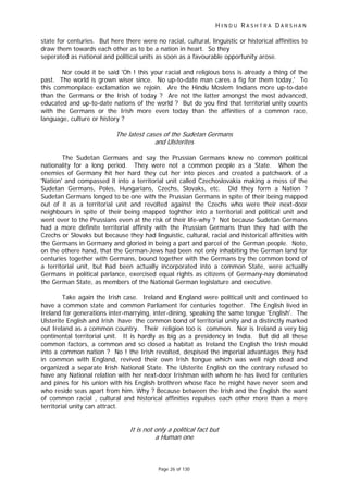 H I N D U R A S H T R A D A R S H A N
Page 26 of 130
state for centuries. But here there were no racial, cultural, linguistic or historical affinities to
draw them towards each other as to be a nation in heart. So they
seperated as national and political units as soon as a favourable opportunity arose.
Nor could it be said 'Oh ! this your racial and religious boss is already a thing of the
past. The world is grown wiser since. No up-to-date man cares a fig for them today,' To
this commonplace exclamation we rejoin. Are the Hindu Moslem Indians more up-to-date
than the Germans or the Irish of today ? Are not the latter amongst the most advanced,
educated and up-to-date nations of the world ? But do you find that territorial unity counts
with the Germans or the Irish more even today than the affinities of a common race,
language, culture or history ?
The latest cases of the Sudetan Germans
and Ulsterites
The Sudetan Germans and say the Prussian Germans knew no common political
nationality for a long period. They were not a common people as a State. When the
enemies of Germany hit her hard they cut her into pieces and created a patchwork of a
'Nation' and compassed it into a territorial unit called Czechoslovakia making a mess of the
Sudetan Germans, Poles, Hungarians, Czechs, Slovaks, etc. Did they form a Nation ?
Sudetan Germans longed to be one with the Prussian Germans in spite of their being mapped
out of it as a territorial unit and revolted against the Czechs who were their next-door
neighbours in spite of their being mapped toghther into a territorial and political unit and
went over to the Prussians even at the risk of their life-why ? Not because Sudetan Germans
had a more definite territorial affinity with the Prussian Germans than they had with the
Czechs or Slovaks but because they had linguistic, cultural, racial and historical affinities with
the Germans in Germany and gloried in being a part and parcel of the German people. Note,
on the othere hand, that the German-Jews had been not only inhabiting the German land for
centuries together with Germans, bound together with the Germans by the common bond of
a territorial unit, but had been actually incorporated into a common State, were actually
Germans in political parlance, exercised equal rights as citizens of Germany-nay dominated
the German State, as members of the National German legislature and executive.
Take again the Irish case. Ireland and England were political unit and continued to
have a common state and common Parliament for centuries together. The English lived in
Ireland for generations inter-marrying, inter-dining, speaking the same tongue 'English'. The
Ulsterite English and Irish have the common bond of territorial unity and a distinctly marked
out Ireland as a common country. Their religion too is common. Nor is Ireland a very big
continental territorial unit. It is hardly as big as a presidency in India. But did all these
common factors, a common and so closed a habitat as Ireland the English the Irish mould
into a common nation ? No ! the Irish revolted, despised the imperial advantages they had
in common with England, revived their own Irish tongue which was well nigh dead and
organized a separate Irish National State. The Ulsterite English on the contrary refused to
have any National relation with her next-door Irishman with whom he has lived for centuries
and pines for his union with his English brothren whose face he might have never seen and
who reside seas apart from him. Why ? Because between the Irish and the English the want
of common racial , cultural and historical affinities repulses each other more than a mere
territorial unity can attract.
It is not only a political fact but
a Human one
 