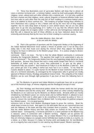 H I N D U R A S H T R A D A R S H A N
Page 27 of 130
17. These few illustrations even of up-to-date Nations will show that in almost all
cases a common territorial unit , a common habitat, cannot by itself weld peoples differing in
religious, racial, cultural and such other affinities into a national unit. It is not only a political
fact but a human one that religious, racial, cultural, linguistic or historical affinities make men
feel more akin to each other than the only fact of their residing in a common habitat unless
that is an addition to these common ties. This tendency of people having these affinities to
form themselves into a group or into a Nation and not by the mere fact of bing mapped
together, has its roots deep down in human or even animal nature. But we are not called
upon here to go into any psychology of it. Suffice it to say that the efficient factor that
constitutes people into an organic nation is their will to be one homogeneous national unit.
And this will is induced by such of those affinities as we have indicated above far more
eminently and intensely than by the mere fact of their residing in a common country.
Have the Indian Moslems, then, that will :
to be one with the Hindus.
18. That is the question of questions and the Congressite Hindus at the beginning of
the Indian National Movement never waited a minute to ponder over it not do they even
today take it into their head even during the interval when they adjourn the National
Congress for hours in deference to the Moslem prayer times. It is useless simply to declare
the Moslem League
communal. That is no news. The fact is that the whole Moslem community is communal
including the Congressite Moslems. The question that ought to be understood is why are
they so communal ? The Congressite Hindus from the vary beginning simply dared not study
that question. Because they feared that such a study would compel their fad of a territorial
Nationality of Indian unity in the sense they understand it, to give up the ghost !
'Fanaticism-Folly' you exclaim ? But Fanaticism or Folly-it is to the Moslems a solid fact. And
you cannot get over it by calling it names but must face it as it stands. To my mind for
reasons alluded to above, it is quite human for the Moslem to bear instinctive apathy to the
idea of a territorial nationality, as envisaged by the Congressites who in general are totally
ignorant of Moslem history, theology and political trend of mind. This antipathy of the Indian
Moslems can be seen through right perspective if you bear at least the following facts in
mind-
(a) The Moslems in general and Indian Moslems in particular have not as yet grown
out of the historical stage, of intense religiosity and the theological concept of state.
(b) Their theology and theocratical politics divide the human world into two groups
only; The Moslem land and the enemy land. All lands which are either entirely inhabited by
the Moslems or are ruled over by the Moslems are Moslem lands. All lands which are mostly
inhabited by non-Moslem power are enemy lands and no faithful Moslem is allowed to bear
any loyalty to them and is called upon to do everything in his power by policy or force or
fraud to convert the non-Moslem there to Moslem faith, to bring about its political conquest
by a Moslem power. It is no good quoting
sentences here or there from Moslem theological books to prove the contrary. Read the
whole book to know its trend. And again it is not with books that we are concerned here but
with the followers of the book and how they translate them in practice. You will then see
that the whole Moslem history and their daily actions are framed on the design I have
outlined above. Consequently, a territorial patriotism is a word unknown to the Moslem-nay
is tabooed, unless in connection with a Moslem territory. Afghans can be patriots for
Afghanisthan is a Moslem territory today. But an Indian Moslem if he is a real Moslem-and
they are intensely religious as a people-cannot faithfully bear loyalty to India as a country, as
a nation, as a State, because it is today 'an Enemy Land' and doubly lost; for non-Moslems
are in a majority here and to boot it is not ruled by any Moslem power, Moslem sovereign.
 