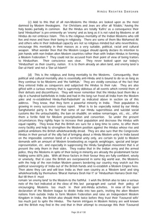 H I N D U R A S H T R A D A R S H A N
Page 28 of 130
(c) Add to this that of all non-Moslems the Hindus are looked upon as the most
damned by Moslem theologians. For Christians and Jews are after all 'Kitabis,' having the
holy books partially in common. But the Hindus are totally 'Kafirs' as a consequence their
land 'Hindusthan' is pre-eminently an 'enemy' and as long as it is not ruled by Moslems or all
Hindus do not embrace Islam. This is the religious mentality of the Indian Moslems who still
live and move and have their being in religiosity. There are some of them like Mohamed Ali
and others who in their individual capacity are not so religious minded but who nevertheless,
encourage this mentality in their masses as a very suitable, political, racial and cultural
weapon. What wonder then that the Moslem League should openly declare its intention to
join hands with non-Indian alien Moslem countries rather than with Indian Hindus in forming
a Moslem Federation ? They could not be accused from their point of view of being traitors
to Hindusthan. Their conscience was clear. They never looked upon our today's
'Hindusthan' as their country, nation. It is to them already an alien land, and enemy land-'a
Dar-ul-Harb' and not a 'Dar-ul-Islam!!'
(d) This is the religious and living mentality to the Moslems. Consequently, their
political and cultural mentality also is essentially anti-Hindu and is bound to do so as long as
they continue to be Moslems and 'the faithfuls.' They are vividly conscious of the fact that
they entered India as conquerors and subjected the Hindus to their rule. They are also
gifted with a curious memory that is supremely oblivious of all events which remind them of
their defeats and discomfitures. They will never remember that the Hindus beat them like a
clip in a hundred battlefields in India and had in the long run freed all India from the Moslem
yoke and re-established Hindu-Pad-Padashahi' as indicated above in section six of this
address. They know, that they form a powerful minority in India. Their population is
growing in every successive census report. What is to be especially noted by our Hindu
Sanghatanist party is the fact that some of our Hindu superstitious and suicidal social
customs like the untouchability, the ban on shuddhi, on widow remarriages, etc., etc., offer
them a fertile field for Moslem proselytisation and convertion. So under the present
circumstances they rightly hope to increase their population and decrease the Hindus with
equal rapidity. They know that the British are sure for a long time to come, to offer them
every facility and help to strengthen the Moslem position against the Hindus whose rise and
political ambitions the British wholeheardedly dread. They are also sure that the Congressite
Hindus in their persuit of the silly fad of bringing about a Hindu Moslem unity in India based
on the impossible common bond of a territorial unity only, are certain to yield to Moslem
demands with an amount of Moslem browbeating as regards weightages, special and larger
representation, etc. and especially in suppressing the Hindu Sanghatan movemnet that is at
present the only thorn in their sides. They realise that in the Indian army and the armed
police, they the Moslems in spite of their being in minority are already the predominant factor
holding some 60% jobs. With all these factors in their favour they are fully confident, wisely
or unwisely, that in case the British are overpowered in some big world war, the Moslems
with the help of the non-Indian Moslem powers bordering our country may snatch out the
political sovereignty of India out of the British hands and re-establish a Moslem Empire here.
Then alone they can and will love India as their own country as a 'Moslem land' and sing
wholeheartedly by themselves 'Bharat Hamara Desh Hai !!' or 'Hindusthan Hamara Desh Hai.'
But till then it must
remain 'an enemy land' to the Moslem-to the faithful. I wish the British also to take a serious
note of the fact indicated at the close of this last paragraph and curtail their policy of
encouraging Moslems too much in their anti-Hindu activities. In view of the open
declaration of the Moslem league to divide India into two parts, inviting the alien Moslem
nations from outside India to form Moslem Federation and raise an Independent Moslem
Kingdom in India, the British also should think twice before they trust their 'Favoured wife'
too much just to spite the Hindus. The harem intrigues in Moslem history are well known
and the British may find in the end that in their attempt to encourage this their 'Favoured
 